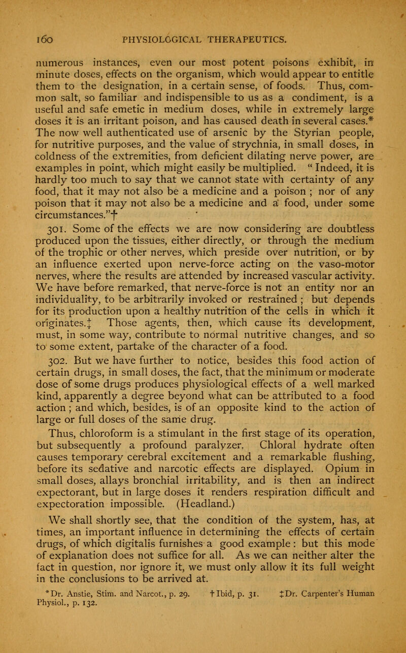 numerous instances, even our most potent poisons exhibit, in minute doses, effects on the organism, which would appear to entitle them to the designation, in a certain sense, of foods. Thus, com- mon salt, so familiar and indispensible to us as a condiment, is a useful and safe emetic in medium doses, while in extremely large doses it is an irritant poison, and has caused death in several cases.* The now well authenticated use of arsenic by the Styrian people, for nutritive purposes, and the value of strychnia, in small doses, in coldness of the extremities, from deficient dilating nerve power, are examples in point, which might easily be multiplied.  Indeed, it is hardly too much to say that we cannot state with certainty of any food, that it may not also be a medicine and a poison ; nor of any poison that it may not also be a medicine and a food, under some circumstances.*!* 301. Some of the effects we are now considering are doubtless produced upon the tissues, either directly, or through the medium of the trophic or other nerves, which preside over nutrition, or by an influence exerted upon nerve-force acting on the vaso-motor nerves, where the results are attended by increased vascular activity. We have before remarked, that nerve-force is not an entity nor an individuality, to be arbitrarily invoked or restrained ; but depends for its production upon a healthy nutrition of the cells in which it originates. J Those agents, then, which cause its development, must, in some way, contribute to normal nutritive changes, and so to some extent, partake of the character of a food. 302. But we have further to notice, besides this food action of certain drugs, in small doses, the fact, that the minimum or moderate dose of some drugs produces physiological effects of a well marked kind, apparently a degree beyond what can be attributed to a food action; and which, besides, is of an opposite kind to the action of large or full doses of the sarrie drug. Thus, chloroform is a stimulant in the first stage of its operation, but subsequently a profound paralyzer. Chloral hydrate often causes temporary cerebral excitement and a remarkable flushing, before its sedative and narcotic effects are displayed. Opium in small doses, allays bronchial irritability, and is then an indirect expectorant, but in large doses it renders respiration difftcult and expectoration impossible. (Headland.) We shall shortly see, that the condition of the system, has, at times, an important influence in determining the effects of certain drugs, of which digitahs furnishes a good example: but this mode of explanation does not sufiice for all. As we can neither alter the fact in question, nor ignore it, we must only allow it its full weight in the conclusions to be arrived at. *Dr. Anstie, Stim. and Narcot., p. 29. flbid, p. 31. t^r. Carpenter's Human Physiol., p. 132.