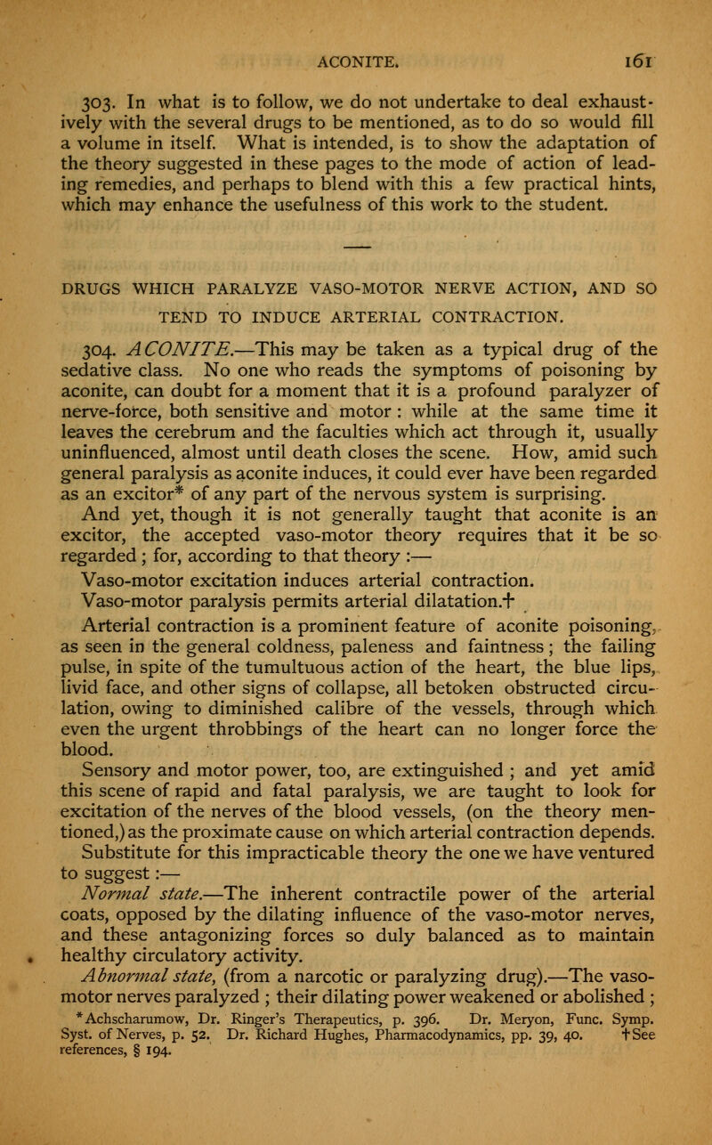 ACONITE. 16^1 303. In what is to follow, we do not undertake to deal exhaust- ively with the several drugs to be mentioned, as to do so would fill a volume in itself. What is intended, is to show the adaptation of the theory suggested in these pages to the mode of action of lead- ing remedies, and perhaps to blend with this a few practical hints, which may enhance the usefulness of this work to the student. DRUGS WHICH PARALYZE VASO-MOTOR NERVE ACTION, AND SO TEND TO INDUCE ARTERIAL CONTRACTION. 304. ACONITE.—This may be taken as a typical drug of the sedative class. No one who reads the symptoms of poisoning by aconite, can doubt for a moment that it is a profound paralyzer of nerve-force, both sensitive and motor: while at the same time it leaves the cerebrum and the faculties which act through it, usually uninfluenced, almost until death closes the scene. How, amid such general paralysis as aconite induces, it could ever have been regarded as an excitor* of any part of the nervous system is surprising. And yet, though it is not generally taught that aconite is an excitor, the accepted vaso-motor theory requires that it be so regarded ; for, according to that theory :— Vaso-motor excitation induces arterial contraction. Vaso-motor paralysis permits arterial dilatation.-h Arterial contraction is a prominent feature of aconite poisoning,- as seen in the general coldness, paleness and faintness; the failing pulse, in spite of the tumultuous action of the heart, the blue lips,, livid face, and other signs of collapse, all betoken obstructed circu- lation, owing to diminished calibre of the vessels, through which even the urgent throbbings of the heart can no longer force the blood. Sensory and motor power, too, are extinguished ; and yet amid this scene of rapid and fatal paralysis, we are taught to look for excitation of the nerves of the blood vessels, (on the theory men- tioned,) as the proximate cause on which arterial contraction depends. Substitute for this impracticable theory the one we have ventured to suggest:— Normal state.—The inherent contractile power of the arterial coats, opposed by the dilating influence of the vaso-motor nerves, and these antagonizing forces so duly balanced as to maintain healthy circulatory activity. Abnormal state, (from a narcotic or paralyzing drug).—The vaso- motor nerves paralyzed ; their dilating power weakened or abolished ; *Achscharamow, Dr. Ringer's Therapeutics, p. 396. Dr. Meryon, Func. Symp. Syst. of Nerves, p. 52. Dr. Richard Hughes, Pharmacodynamics, pp. 39, 40. tSee references, § 194.