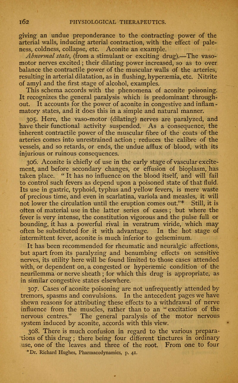 giving an undue preponderance to the contracting power of the arterial walls, inducing arterial contraction, with the effect of pale- ness, coldness, collapse, etc. Aconite an example. Abnormal state^ (from a stimulant or exciting drug).—The vaso- motor nerves excited ; their dilating power increased, so as to over balance the contractile power of the muscular walls of the arteries, resulting in arterial dilatation, as in flushing, hyperaemia, etc. Nitrite of amyl and the first stage of alcohol, examples. This schema accords with the phenomena of aconite poisoning. It recognizes the general paralysis which is predominant through- out. It accounts for the power of aconite in congestive and inflam - matory states, and it does this in a simple and natural manner. 305. Here, the vaso-motor (dilating) nerves are paralyzed, and have their functional activity suspended. As a consequence, the inherent contractile power of the muscular fibre of the coats of the arteries comes into unrestrained action; reduces the calibre of the vessels, and so retards, or ends, the undue afflux of blood, with its injurious or ruinous consequences. 306. Aconite is chiefly of use in the early stage of vascular excite- ment, and before secondary changes, or effusion of bioplasm, has taken place.  It has no influence on the blood itself, and will fail to control such fevers as depend upon a poisoned state of that fluid. Its use in gastric, typhoid, typhus and yellow fevers, is mere waste of precious time, and even in scarlatina, variola and measles, it will not lower the circulation until the eruption comes out.* Still, it is often of material use in the latter series of cases ; but where the fever is very intense, the constitution vigorous and the pulse full or bounding, it has a powerful rival in veratrum viride, which may often be substituted for it with advantage. In the hot stage of intermittent fever, aconite is much inferior to gelseminum. It has been recommended for rheumatic and neuralgic affections, but apart from its paralyzing and benumbing effects on sensitive nerves, its utility here will be found limited to those cases attended with, or dependent on, a congested or hyperaemic condition of the neurilemma or nerve sheath ; for which this drug is appropriate, as in similar congestive states elsewhere. 307. Cases of aconite poisoning are not unfrequently attended by tremors, spasms and convulsions. In the antecedent pages we have shewn reasons for attributing these effects to a withdrawal of nerve influence from the muscles, rather than to an '* excitation of the nervous centres. The general paralysis of the motor nervous system induced by aconite, accords with this view. 308. There is much confusion in regard to the various prepara- tions of this drug; there being four different tinctures in ordinary use, one of the leaves and three of the root. From one to four *Dr. Richard Hughes, Pharmacodynamics, p. 41.