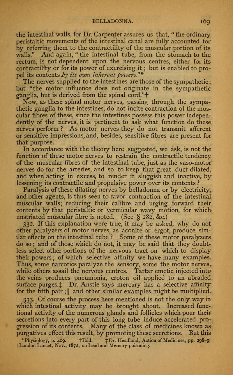 the intestinal walls, for Dr. Carpenter assures us that,  the ordinary peristaltic movements of the intestinal canal are fully accounted for by referring them to the contractility of the muscular portion of its walls. And again,  the intestinal tube, from the stomach to the rectum, is not dependent upon the nervous centres, either for its contractility or for its power of exercising it; but is enabled to pro- pel its contents .^j/ its own inherent powers^* The nerves supplied to the intestines are those of the sympathetic ; but the motor influence does not originate in the sympathetic ganglia, but is derived from the spinal cord.f Now, as these spinal motor nerves, passing through the sympa- thetic ganglia to the intestines, do not incite contraction of the mus- cular fibres of these, since the intestines possess this power indepen- dently of the nerves, it is pertinent to ask what function do these nerves perform t As motor nerves they do not transmit afferent or sensitive impressions, and, besides, sensitive fibres are present for that purpose. In accordance with the theory here suggested, we ask, is not the function of these motor nerves to restrain the contractile tendency of the muscular fibres of the intestinal tube, just as the vaso-motor nerves do for the arteries, and so to keep that great duct dilated, and when acting in excess, to render it sluggish and inactive, by lessening its contractile and propulsive power over its contents t Paralysis of these dilating nerves by belladonna or by electricity, and other agents, is thus seen to favor contraction of the intestinal muscular walls; reducing their calibre and urging forward their contents by that peristaltic or vermicular wavy motion, for which unstriated muscular fibre is noted. (See § 282, &c.) 332. If this explanation were true, it may be asked, why do not other paralyzers of motor nerves, as aconite or ergot, produce sim- ilar effects on the intestinal tube } Some of these motor paralyzers do so; and of those which do not, it may be said that they doubt- less select other portions of the nervous tract on which to display their powers ; of which selective affinity we have many examples. Thus, some narcotics paralyze the sensory, some the motor nerves^ while others assail the nervous centres. Tartar emetic injected into the veins produces pneumonia, croton oil applied to an abraded surface purges. J Dr. Anstie says mercury has a selective affinity for the fifth pair ;|| and other similar examples might be multiplied, 333. Of course the process here mentioned is not the only way in which intestinal activity may be brought about. Increased func- tional activity of the numerous glands and follicles which pour their secretions into every part of this long tube induce accelerated pro- gression of its contents. Many of the class of medicines known as purgatives effect this result, by promoting these secretions. But this * Physiology, p. 409. flbid. XT>x. Headland, Action of Medicines, pp. 298-9. IILondon Lancet, Nov., 1872, on Lead and Mercury poisoning.
