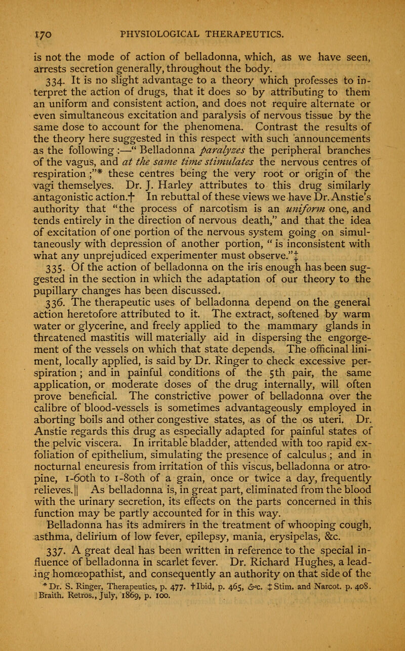 is not the mode of action of belladonna, which, as we have seen, arrests secretion generally, throughout the body. 334. It is no slight advantage to a theory which professes to in- terpret the action of drugs, that it does so by attributing to them an uniform and consistent action, and does not require alternate or even simultaneous excitation and paralysis of nervous tissue by the same dose to account for the phenomena. Contrast the results of the theory here suggested in this respect with such announcements as the following :— Belladonna paralyzes the peripheral branches of the vagus, and at the same time stimulates the nervous centres of respiration ;* these centres being the very root or origin of the vagi themselyes. Dr. J. Harley attributes to this drug similarly antagonistic action.f In rebuttal of these views we have Dr. Anstie's authority that the process of narcotism is an uniform one, and tends entirely in the direction of nervous death, and that the idea of excitation of one portion of the nervous system going on simul- taneously with depression of another portion,  is inconsistent with what any unprejudiced experimenter must observe.J 335. Of the action of belladonna on the iris enough has been sug- gested in the section in which the adaptation of our theory to the pupillary changes has been discussed. 336. The therapeutic uses of belladonna depend on the general action heretofore attributed to it. The extract, softened by warm water or glycerine, and freely applied to the mammary glands in threatened mastitis will materially aid in dispersing the engorge- ment of the vessels on which that state depends. The officinal lini- ment, locally applied, is said by Dr. Ringer to check excessive per- spiration ; and in painful conditions of the 5th pair, the same application, or moderate doses of the drug internally, will often prove beneficial. The constrictive power of belladonna over the calibre of blood-vessels is sometimes advantageously employed in aborting boils and other congestive states, as of the os uteri. Dr. Anstie regards this drug as especially adapted for painful states of the pelvic viscera. In irritable bladder, attended with too rapid ex- foliation of epithelium, simulating the presence of calculus ; and in nocturnal eneuresis from irritation of this viscus, belladonna or atro- pine, I-60th to I-80th of a grain, once or twice a day, frequently relieves. II As belladonna is, in great part, eliminated from the blood with the urinary secretion, its effects on the parts concerned in this function may be partly accounted for in this way. Belladonna has its admirers in the treatment of whooping cough, asthma, delirium of low fever, epilepsy, mania, erysipelas, &c. 337. A great deal has been written in reference to the special in- fluence of belladonna in scarlet fever. Dr. Richard Hughes, a lead- ing homoeopathist, and consequently an authority on that side of the *Dr. S. Ringer, Therapeutics, p. 477. tibid, p. 465, 6^c. jStim. and Narcot. p. 408. llBraith. Retros., July, 1869, p. 100.