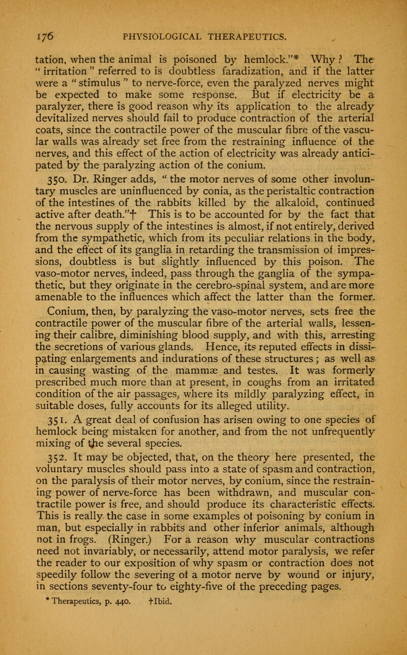 tation, when the animal is poisoned by hemlock.* Why ? The  irritation  referred to is doubtless faradization, and if the latter were a  stimulus  to nerve-force, even the paralyzed nerves might be expected to make some response. But if electricity be a paralyzer, there is good reason why its application to the already devitalized nerves should fail to produce contraction of the arterial coats, since the contractile power of the muscular fibre of the vascu- lar walls was already set free from the restraining influence' of the nerves, and this effect of the action of electricity was already antici- pated by the paralyzing action of the conium. 350. Dr. Ringer adds,  the motor nerves of some other involun- tary muscles are uninfluenced by conia, as the peristaltic contraction of the intestines of the rabbits killed by the alkaloid, continued active after death.-f° This is to be accounted for by the fact that the nervous supply of the intestines is almost, if not entirely, derived from the sympathetic, which from its peculiar relations in the body, and the eftect of its ganglia in retarding the transmission of impres- sions, doubtless is but slightly influenced by this poison. The vaso-motor nerves, indeed, pass through the ganglia of the sympa- thetic, but they originate in the cerebro-spinal system, and are more amenable to the influences which affect the latter than the former. Conium, then, by paralyzing the vaso-motor nerves, sets free the contractile power of the muscular fibre of the arterial walls, lessen- ing their calibre, diminishing blood supply, and with this, arresting the secretions of various glands. Hence, its reputed effects in dissi- pating enlargements and indurations of these structures ; as well as in causing wasting of the mammae and testes. It was formerly prescribed much more than at present, in coughs from an irritated condition of the air passages, where its mildly paralyzing effect, in suitable doses, fully accounts for its alleged utility. 351. A great deal of confusion has arisen owing to one species of hemlock being mistaken for another, and from the not unfrequently mixing of tjie several species. 352. It may be objected, that, on the theory here presented, the voluntary muscles should pass into a state of spasm and contraction,, on the paralysis of their motor nerves, by conium, since the restrain- ing power of nerve-force has been withdrawn, and muscular con- tractile power is free, and should produce its characteristic effects. This is really the case in some examples ot poisoning by conium in man, but especially in rabbits and other inferior animals, although not in frogs. (Ringer.) For a reason why muscular contractions need not invariably, or necessarily, attend motor paralysis, we refer the reader to our exposition of why spasm or contraction does not speedily follow the severing of a motor nerve by wound or injury, in sections seventy-four to eighty-five of the preceding pages. * Therapeutics, p. 440. tibid.