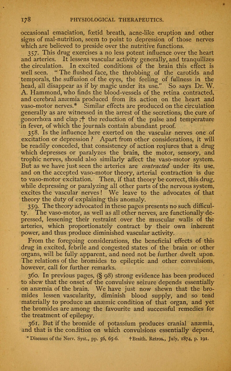 occasional emaciation, foetid breath, acne-like eruption and other signs of mal-nutrition, seem to point to depression of those nerves which are believed to preside over the nutritive functions. 357. This drug exercises a no less potent influence over the heart and arteries. It lessens vascular activity generally, and tranquilizes the circulation. In excited conditions of the brain this effect is well seen.  The flushed face, the throbbing of the carotids and temporals, the suffusion of the eyes, the feeling of fullness in the head, all disappear as if by magic under its use. So says Dr. W. A. Hammond, who finds the blood-vessels of the retina contracted, and cerebral anaemia produced from its action on the heart and vaso-motor nerves.* Similar effects are produced on the circulation generally as are witnessed in the arrest of the secretions, the cure of gonorrhoea and clap ;f the reduction of the pulse and temperature in fever, of which the journals contain abundant proof. 358. Is the influence here exerted on the vascular nerves one of excitation or depression .? Apart from other considerations, it will be readily conceded, that consistency of action reqiures that a drug which depresses or paralyzes the brain, the motor, sensory, and trophic nerves, should also similarly affect the vaso-motor system. But as we have just seen the arteries are contracted wndQr its use, and on the accepted vaso-motor theory, arterial contraction is due to vaso-motor excitation. Then, if that theory be correct, this drug, while depressing or paralyzing all other parts of the nervous system, excites the vascular nerves! We leave to the advocates of that theory the duty of explaining this anomaly. 359. The theory advocated in these pages presents no such diflieul- ty. The vaso-motor, as well as all other nerves, are functionally de- pressed, lessening their restraint over the muscular walls of the arteries, which proportionately contract by their own inherent power, and thus produce diminished vascular activity. From the foregoing considerations, the beneficial effects of this drug in excited, febrile and congested states of the brain or other organs, will be fully apparent, and need not be further dwelt upon. The relations of the bromides to epileptic and other convulsions, however, call for further remarks. 360. In previous pages, (§ 98) strong evidence has been produced to shew that the onset of the convulsive seizure depends essentially on anaemia of the brain. We have just now shewn that the bro- mides lessen vascularity, diminish blood supply, and so tend materially to produce an anaemic condition of that organ, and yet the bromides are among the favourite and successful remedies for the treatment of epilepsy. 361. But if the bromide of potassium produces cranial anaemia, and that is the,condition on which convulsions essentially depend, * Diseases of the Nerv. Syst., pp. 56, 65-6. fBraith. Relros., July, 1874, p. 191.