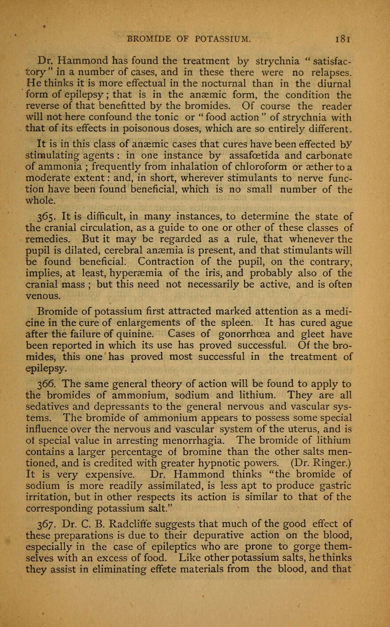 Dr. Hammond has found the treatment by strychnia *' satisfac- tory in a number of cases, and in these there were no relapses. He thinks it is more effectual in the nocturnal than in the diurnal form of epilepsy; that is in the anaemic form, the condition the reverse of that benefitted by the bromides. Of course the reader will not here confound the tonic or food action of strychnia with that of its effects in poisonous doses, which are so entirely different. It is in this class of anaemic cases that cures have been effected by stimulating agents : in one instance by assafoetida and carbonate of ammonia ; frequently from inhalation of chloroform or aether to a moderate extent: and, in short, wherever stimulants to nerve func- tion have been found beneficial, which is no small number of the whole. 365. It is difficult, in many instances, to determine the state of the cranial circulation, as a guide to one or other of these classes of remedies. But it may be regarded as a rule, that whenever the pupil is dilated, cerebral anaemia is present, and that stimulants will be found beneficial. Contraction of the pupil, on the contrary, implies, at least, hyperaemia of the iris, and probably also of the cranial mass ; but this need not necessarily be active, and is often venous. Bromide of potassium first attracted marked attention as a medi- cine in the cure of enlargements of the spleen. It has cured ague after the failure of quinine. Cases of gonorrhoea and gleet have been reported in which its use has proved successful. Of the bro- mides, this one has proved most successful in the treatment of epilepsy. 366. The same general theory of action will be found to apply to the bromides of ammonium, sodium and lithium. They are all sedatives and depressants to the general nervous and vascular sys- tems. The bromide of ammonium appears to possess some special influence over the nervous and vascular system of the uterus, and is oi special value in arresting menorrhagia. The bromide of lithium contains a larger percentage of bromine than the other salts men- tioned, and is credited with greater hypnotic powers. (Dr. Ringer.) It is very expensive. Dr. Hammond thinks the bromide of sodium is more readily assimilated, is less apt to produce gastric irritation, but in other respects its action is similar to that of the corresponding potassium salt. 367. Dr. C. B. Radcliffe suggests that much of the good effect of these preparations is due to their depurative action on the blood, especially in the case of epileptics who are prone to gorge them- selves with an excess of food. Like other potassium salts, he thinks they assist in eliminating effete materials from the blood, and that