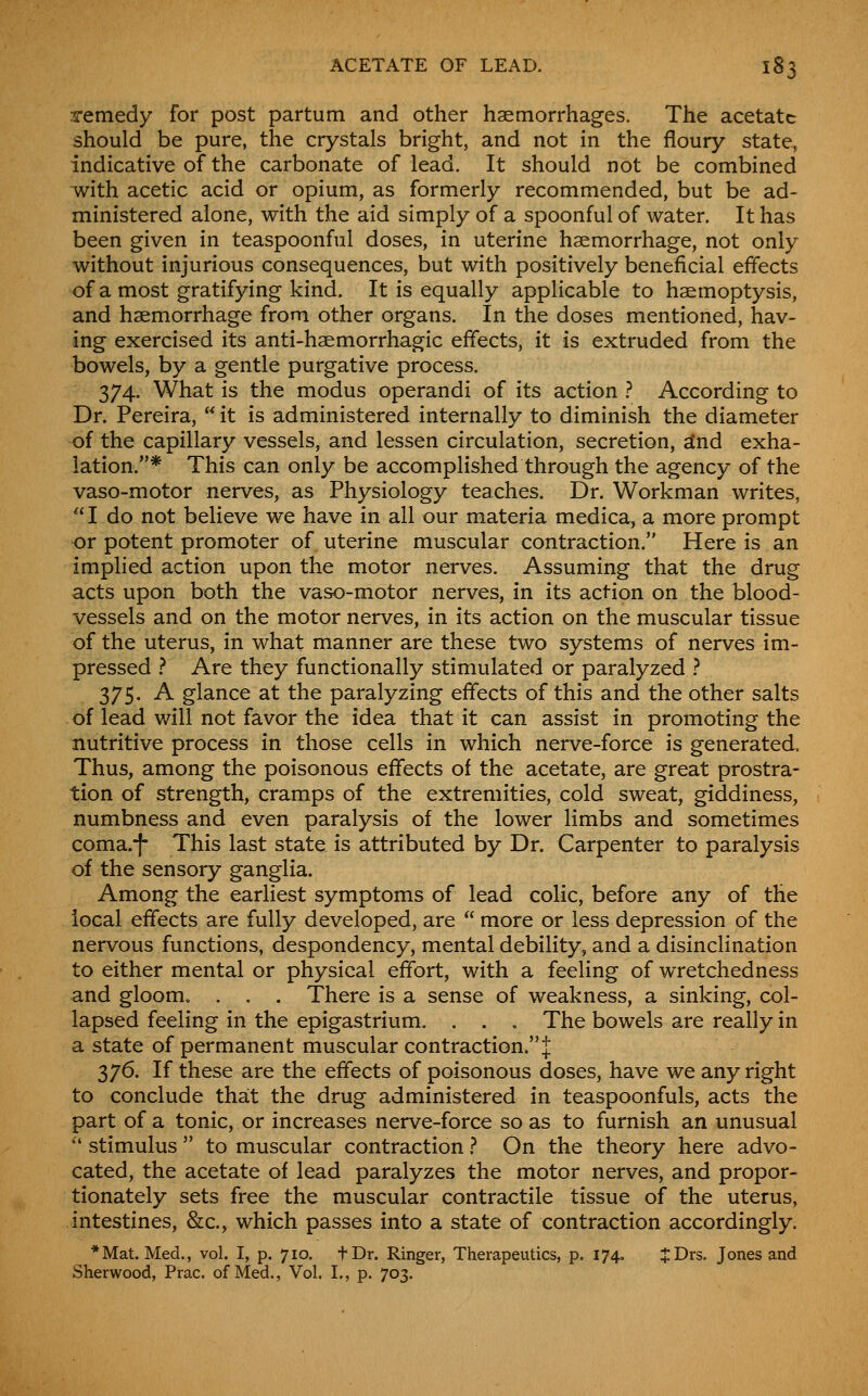 remedy for post partum and other haemorrhages. The acetate should be pure, the crystals bright, and not in the floury state, indicative of the carbonate of lead. It should not be combined with acetic acid or opium, as formerly recommended, but be ad- ministered alone, with the aid simply of a spoonful of water. It has been given in teaspoonfnl doses, in uterine haemorrhage, not only without injurious consequences, but with positively beneficial effects of a most gratifying kind. It is equally applicable to haemoptysis, and haemorrhage from other organs. In the doses mentioned, hav- ing exercised its anti-haemorrhagic effects, it is extruded from the bowels, by a gentle purgative process. 374. What is the modus operandi of its action ? According to Dr. Pereira,  it is administered internally to diminish the diameter of the capillary vessels, and lessen circulation, secretion, ^nd exha- lation.* This can only be accomplished through the agency of the vaso-motor nerves, as Physiology teaches. Dr. Workman writes, ''I do not believe we have in all our materia medica, a more prompt or potent promoter of uterine muscular contraction. Here is an implied action upon the motor nerves. Assuming that the drug acts upon both the vaso-motor nerves, in its action on the blood- vessels and on the motor nerves, in its action on the muscular tissue of the uterus, in what manner are these two systems of nerves im- pressed ^ Are they functionally stimulated or paralyzed ? 375. A glance at the paralyzing effects of this and the other salts of lead will not favor the idea that it can assist in promoting the nutritive process in those cells in which nerve-force is generated. Thus, among the poisonous effects of the acetate, are great prostra- tion of strength, cramps of the extremities, cold sweat, giddiness, numbness and even paralysis of the lower limbs and sometimes coma.f This last state is attributed by Dr. Carpenter to paralysis of the sensory ganglia. Among the earliest symptoms of lead colic, before any of the local effects are fully developed, are  more or less depression of the nervous functions, despondency, mental debility, and a disinclination to either mental or physical effort, with a feeling of wretchedness and gloom. . . . There is a sense of weakness, a sinking, col- lapsed feeling in the epigastrium. . . , The bowels are really in a state of permanent muscular contraction.t 376. If these are the effects of poisonous doses, have we any right to conclude that the drug administered in teaspoonfuls, acts the part of a tonic, or increases nerve-force so as to furnish an unusual  stimulus  to muscular contraction ? On the theory here advo- cated, the acetate of lead paralyzes the motor nerves, and propor- tionately sets free the muscular contractile tissue of the uterus, intestines, &c., which passes into a state of contraction accordingly. *Mat. Med., vol. I, p. 710. tDr. Ringer, Therapeutics, p. 174. :J:Drs. Jones and Sherwood, Prac. of Med., Vol. I., p. 703.