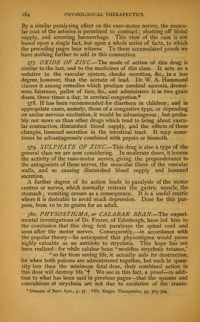 By a similar paralyzing effect on the vaso-motor nerves, the muscu- lar coat of the arteries is permitted to contract; shutting off blood supply, and arresting haemorrhage. This view of the case is not based upon a single fact, but upon a whole series of facts, to which the preceding pages bear witness. To these accumulated proofs we have nothing further to add in this connection. nj. OXIDE OF ZINC—The mode of action of this drug is similar to the last, and to the medicines of this class. It acts as a sedative to the vascular system, checks secretion, &c., in a less degree, however, than the acetate of lead. Dr. W. A. Hammond classes it among remedies which produce cerebral anaemia, drowsi- ness, faintness, pallor of face, &c., and administers it in two grain doses, three times a day, in cerebral congestion.* 378. It has been recommended for diarrhoea in children; and in appropriate cases, namely, those of a congestive type, or depending on undue nervous excitation, it would be advantageous ; but proba- bly not more so than other drugs which tend to bring about vascu- lar contraction, diminished blood supply, 9.nd the effects of these changes, lessened secretion in the intestinal tract. It may some- times be advantageously combined with pepsin or bismuth. 379. SULPHATE OF ZINC—This drug is also a type of the general class we are now considering. In moderate doses, it lessens the activity of the vaso-motor nerves, giving the preponderance to the antagonists of these nerves, the muscular fibres of the vascular walls, and so causing diminished blood supply and lessened secretion. A further degree of its action leads to paralysis of the motor centres or nerves, which normally restrain the gastric muscle, the stomach ; vomiting ensues as a consequence. It is a useful emetic where it is desirable to avoid much depression. Dose for this pur- pose, from 10 to 20 grains for an adult. 380. PHVSOSTIGMA, or CALABAR BEAN—The experi- mental investigations of Dr. Frazer, of Edinburgh, have led him to the conclusion that this drug first paralyzes the spinal cord and soon after the motor nerves. Consequently,—in accordance with the popular theory—he anticipated that physostigma would prove highly valuable as an antidote to strychnia. This hope has not been realized : for while calabar bean  modifies strychnia tetanus, . . . . *' so far from saving life, it actually aids its destruction, for when both poisons are administered together, but each in quan- tity less than the minimum fatal dose, their combined action in this dose will destroy life.f We see in this fact, a proof—in addi- tion to what has been said in previous pages—that the spasms and convulsions of strychnia are not due to excitation of the cranio- * Diseases of Nerv. Syst., p. 57. tDr. Ringer, Therapeutics, pp. 503-504.