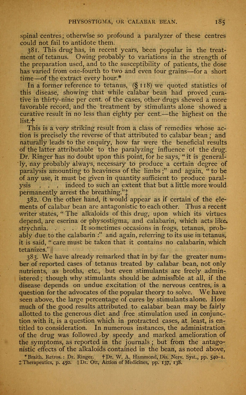 spinal centres; otherwise so profound a paralyzer of these centres could not fail to antidote them. 381. This drug has, in recent years, been popular in the treat- ment of tetanus. Owing probably to variations in the strength of the preparation used, and to the susceptibility of patients, the dose has varied from one-fourth to two and even four grains—for a short time—of the extract every hour.* In a former reference to tetanus, (§ 118) we quoted statistics of this disease, showing that while calabar bean had proved,cura- tive in thirty-nine per cent, of the cases, other drugs shewed a more favorable record, and the treatment by stimulants alone showed a curative result in no less than eighty per cent.—the highest on the listf This is a very striking result from a class of remedies whose ac- tion is precisely the reverse of that attributed to calabar bean ; and naturally leads to the enquiry, how far were the beneficial results of the latter attributable to the paralyzing influence of the drug. Dr. Ringer has no doubt upon this point, for he says,  it is general- iy, nay probably always, necessary to produce a certain degree of paralysis amounting to heaviness of the limbs ; and again,  to be of any use, it must be given in quantity sufficient to produce paral- ysis . . . indeed to such an extent that but a little more would permanently arrest the breathing. J 382. On the other hand, it would appear as if certain of the ele- ments of calabar bean are antagonistic to each other. Thus a recent writer states,  The alkaloids of this drug, upon which its virtues depend, are eserina or physostigma, and calabarin, which acts likei strychnia. ... It sometimes occasions in frogs, tetanus, prob- ably due to the calabarin : and again, referring to its use in tetanus, it is said,  care must be taken that it contains no calabarin, which tetanizes.|| 383. We have already remarked that in by far the greater num- ber of reported cases of tetanus treated by calabar bean, not only nutrients, as broths, etc., but even stimulants are freely admin- istered ; though why stimulants should be admissible at all, if the disease depends on undue excitation of the nervous centres, is a question for the advocates of the popular theory to solve. We have seen above, the large percentage of cures by stimulants alone. How much of the good results attributed to calabar bean may be fairly allotted to the generous diet and free stimulation used in conjunc- tion with it, is a question which in protracted cases, at least, is en- titled to consideration. In numerous instances, the administration of the drug was followed ^by speedy and marked amelioration of the symptoms, as reported in the journals ; but from the antago- nistic effects of the alkaloids contained in the bean, as noted above, *Braith. Retros.: Dr. Ringer. tDr. W. A. Hammond, Dis. Nerv. Syst., pp. 540-1. J Therapeutics, p. 450. l|Dr. Ott, Action of Medicines, pp. 137, 138.