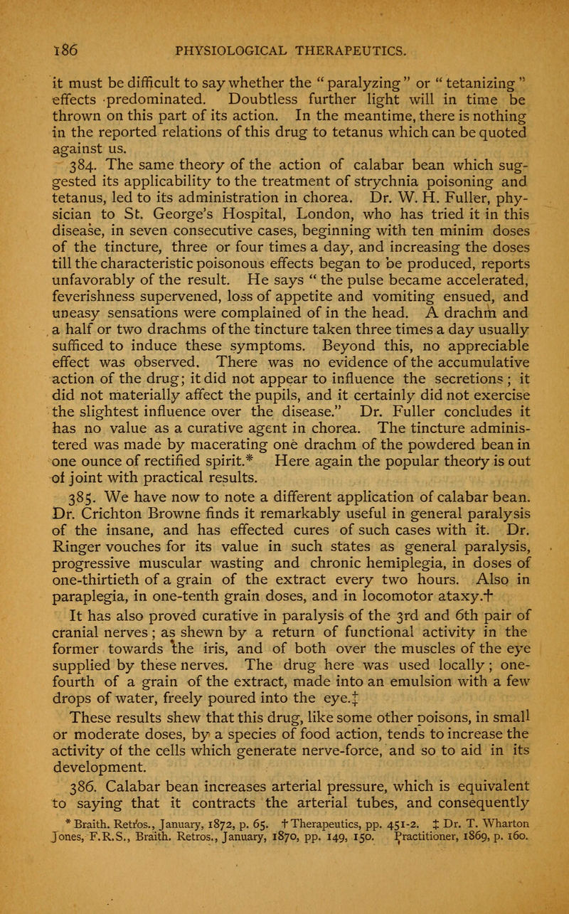 it must be difficult to say whether the  paralyzing  or  tetanizing  effects predominated. Doubtless further light will in time be thrown on this part of its action. In the meantime, there is nothing in the reported relations of this drug to tetanus which can be quoted against us. 384. The same theory of the action of calabar bean which sug- gested its applicability to the treatment of strychnia poisoning and tetanus, led to its administration in chorea. Dr. W. H. Fuller, phy- sician to St. George's Hospital, London, who has tried it in this disease, in seven consecutive cases, beginning with ten minim doses of the tincture, three or four times a day, and increasing the doses till the characteristic poisonous effects began to be produced, reports unfavorably of the result. He says  the pulse became accelerated, feverishness supervened, loss of appetite and vomiting ensued, and uneasy sensations were complained of in the head. A drachm and a half or two drachms of the tincture taken three times a day usually sufficed to induce these symptoms. Beyond this, no appreciable effect was observed. There was no evidence of the accumulative action of the drug; it did not appear to influence the secretions ; it did not materially affect the pupils, and it certainly did not exercise the slightest influence over the disease. Dr. Fuller concludes it has no value as a curative agent in chorea. The tincture adminis- tered was made by macerating one drachm of the powdered bean in one ounce of rectified spirit.* Here again the popular theory is out of joint with practical results. 385. We have now to note a different application of calabar bean. Dr. Crichton Browne finds it remarkably useful in general paralysis of the insane, and has effected cures of such cases with it. Dr. Ringer vouches for its value in such states as general paralysis, progressive muscular wasting and chronic hemiplegia, in doses of one-thirtieth of a grain of the extract every two hours. Also in paraplegia, in one-tenth grain doses, and in locomotor ataxy.i* It has also proved curative in paralysis of the 3rd and 6th pair of cranial nerves; as shewn by a return of functional activity in the former towards *the iris, and of both over the muscles of the eye supplied by these nerves. The drug here was used locally; one- fourth of a grain of the extract, made into an emulsion with a few drops of water, freely poured into the eye. if These results shew that this drug, like some other poisons, in small or moderate doses, by a species of food action, tends to increase the activity of the cells which generate nerve-force, and so to aid in its development. 386. Calabar bean increases arterial pressure, which is equivalent to saying that it contracts the arterial tubes, and consequently *Braith. Retires., Januaiy, 1872, p. 65. t Therapeutics, pp. 451-2. X Dr. T. Wharton