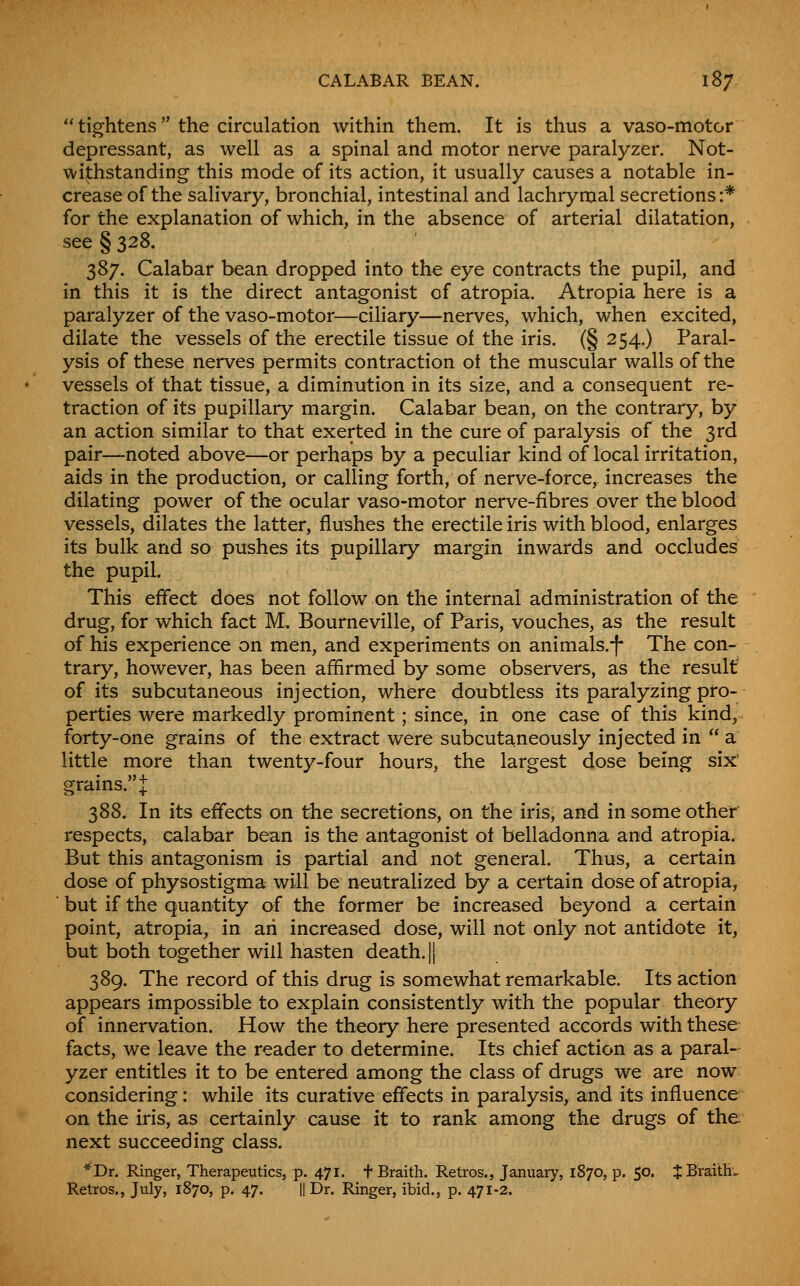  tightens the circulation within them. It is thus a vaso-motor depressant, as well as a spinal and motor nerve paralyzer. Not- withstanding this mode of its action, it usually causes a notable in- crease of the salivary, bronchial, intestinal and lachrymal secretions:* for the explanation of which, in the absence of arterial dilatation, see § 328. 387. Calabar bean dropped into the eye contracts the pupil, and in this it is the direct antagonist of atropia. Atropia here is a paralyzer of the vaso-motor—ciliary—nerves, which, when excited, dilate the vessels of the erectile tissue of the iris. (§ 254.) Paral- ysis of these nerves permits contraction ot the muscular walls of the vessels of that tissue, a diminution in its size, and a consequent re- traction of its pupillary margin. Calabar bean, on the contrary, by an action similar to that exerted in the cure of paralysis of the 3rd pair—noted above—or perhaps by a peculiar kind of local irritation, aids in the production, or calling forth, of nerve-force, increases the dilating power of the ocular vaso-motor nerve-fibres over the blood vessels, dilates the latter, flushes the erectile iris with blood, enlarges its bulk and so pushes its pupillary margin inwards and occludes the pupil. This effect does not follow on the internal administration of the drug, for which fact M, Bourneville, of Paris, vouches, as the result of his experience on men, and experiments on animals.|* The con- trary, however, has been afhrmed by some observers, as the result' of its subcutaneous injection, where doubtless its paralyzing pro- perties were markedly prominent; since, in one case of this kind,, forty-one grains of the extract were subcutaneously injected in  a little more than twenty-four hours, the largest dose being six grains. J 388. In its effects on the secretions, on the iris, and in some other respects, calabar bean is the antagonist ot belladonna and atropia. But this antagonism is partial and not general. Thus, a certain dose of physostigma will be neutralized by a certain dose of atropia, but if the quantity of the former be increased beyond a certain point, atropia, in an increased dose, will not only not antidote it, but both together will hasten death. || 389. The record of this drug is somewhat remarkable. Its action appears impossible to explain consistently with the popular theory of innervation. How the theory here presented accords with these facts, we leave the reader to determine. Its chief action as a paral- yzer entitles it to be entered among the class of drugs we are now considering: while its curative effects in paralysis, and its influence on the iris, as certainly cause it to rank among the drugs of the next succeeding class. *Dr. Ringer, Therapeutics, p. 471. tBraith. Retros., January, 1870, p. 50. JBraitH.. Retros., July, 1870, p. 47. || Dr. Ringer, ibid., p. 471-2.