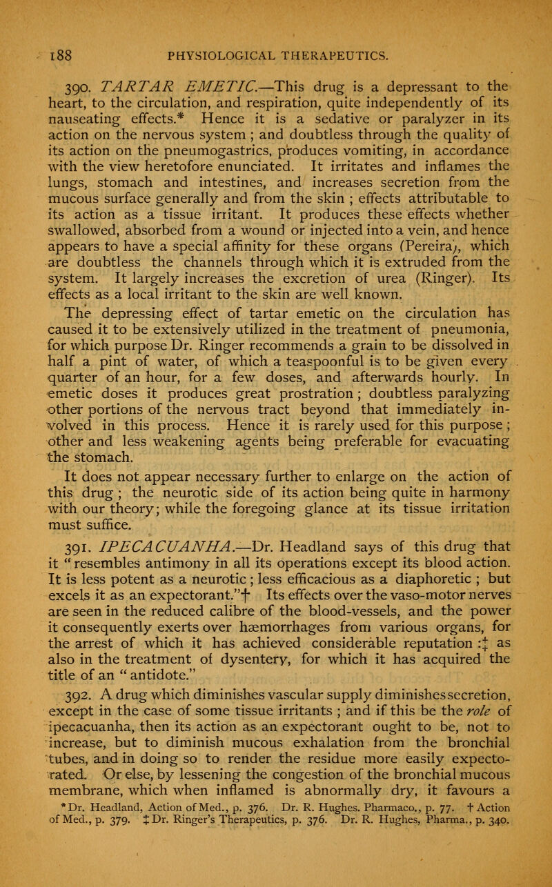 390. TARTAR EMETIC—This drug is a depressant to the heart, to the circulation, and respiration, quite independently of its nauseating effects.* Hence it is a sedative or paralyzer in its action on the nervous system ; and doubtless through the quality of its action on the pneumogastrics, produces vomiting, in accordance with the view heretofore enunciated. It irritates and inflames the lungs, stomach and intestines, and increases secretion from the mucous surface generally and from the skin ; effects attributable to its action as a tissue irritant. It produces these effects whether swallowed, absorbed from a wound or injected into a vein, and hence appears to have a special affinity for these organs (Pereira;, which are doubtless the channels through which it is extruded from the system. It largely increases the excretion of urea (Ringer). Its effects as a local irritant to the skin are well known. The depressing effect of tartar emetic on the circulation has caused it to be extensively utilized in the treatment of pneumonia, for which purpose Dr. Ringer recommends a grain to be dissolved in half a pint of water, of which a teaspoonful is to be given every quarter of an hour, for a few doses, and afterwards hourly. In emetic doses it produces great prostration ; doubtless paralyzing other portions of the nervous tract beyond that immediately in- volved in this process. Hence it is rarely used for this purpose ; other and less weakening agents being preferable for evacuating the stomach. It does not appear necessary further to enlarge on the action of this drug ; the neurotic side of its action being quite in harmony with our theory; while the foregoing glance at its tissue irritation must suffice. 391. IPECACUANHA.—Dr. Headland says of this drug that it  resembles antimony in all its operations except its blood action. It is less potent as a neurotic; less efficacious as a diaphoretic ; but excels it as an expectorant.!* Its effects over the vaso-motor nerves are seen in the reduced calibre of the blood-vessels, and the power it consequently exerts over haemorrhages from various organs, for the arrest of which it has achieved considerable reputation :% as also in the treatment of dysentery, for which it has acquired the title of an  antidote. 392. A drug which diminishes vascular supply diminishes secretion, except in the case of some tissue irritants ; and if this be the role of ipecacuanha, then its action as an expectorant ought to be, not to increase, but to diminish mucous exhalation from the bronchial tubes, and in doing so to render the residue more easily expecto- rated. Of else, by lessening the congestion of the bronchial mucous membrane, which when inflamed is abnormally dry, it favours a *Dr. Headland, Action of Med., p. 376. Dr. R. Hughes. Pharmaco., p. 77. f Action of Med., p. 379. J Dr. Ringer's Therapeutics, p. 376. Dr. R. Hughes, Pharma., p. 340.