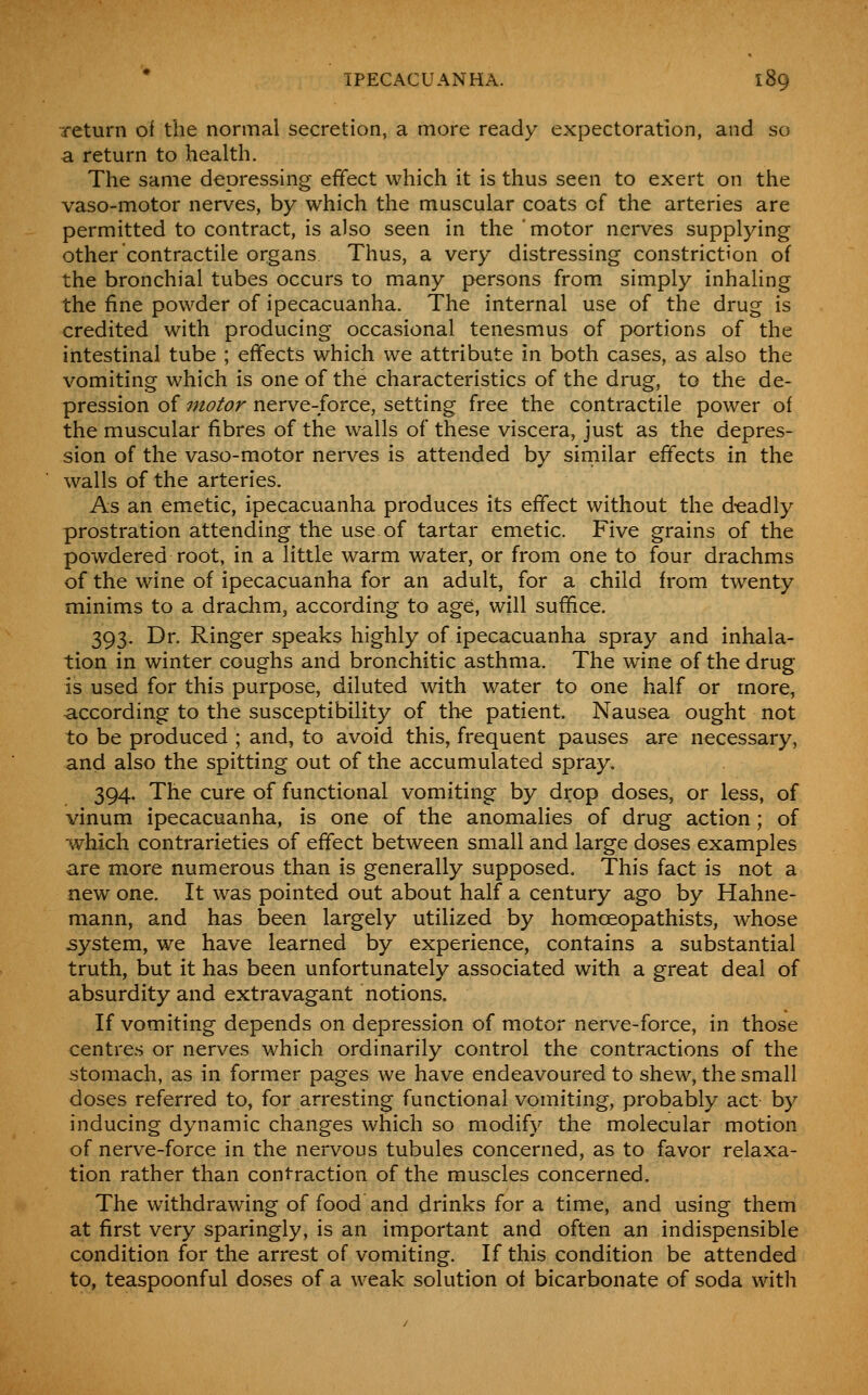 return of the normal secretion, a more ready expectoration, and so a return to health. The same depressing effect which it is thus seen to exert on the vaso-motor nerves, by which the muscular coats of the arteries are permitted to contract, is also seen in the 'motor nerves supplying other contractile organs Thus, a very distressing constriction of the bronchial tubes occurs to many persons from simply inhaling the fine powder of ipecacuanha. The internal use of the drug is credited with producing occasional tenesmus of portions of the intestinal tube ; effects which we attribute in both cases, as also the vomiting which is one of the characteristics of the drug, to the de- pression of motor nerve-force, setting free the contractile power of the muscular fibres of the walls of these viscera, just as the depres- sion of the vaso-motor nerves is attended by similar effects in the walls of the arteries. As an emetic, ipecacuanha produces its effect without the deadly prostration attending the use of tartar emetic. Five grains of the powdered root, in a little warm water, or from one to four drachms of the wine of ipecacuanha for an adult, for a child from twenty minims to a drachm, according to age, will suffice. 393. Dr. Ringer speaks highly of ipecacuanha spray and inhala- tion in winter coughs and bronchitic asthma. The wine of the drug is used for this purpose, diluted with water to one half or more, according to the susceptibility of the patient. Nausea ought not to be produced ; and, to avoid this, frequent pauses are necessary, and also the spitting out of the accumulated spray. 394. The cure of functional vomiting by drop doses, or less, of vinum ipecacuanha, is one of the anomalies of drug action; of which contrarieties of effect between small and large doses examples are more numerous than is generally supposed. This fact is not a new one. It was pointed out about half a century ago by Hahne- mann, and has been largely utilized by homoeopathists, whose jsystem, we have learned by experience, contains a substantial truth, but it has been unfortunately associated with a great deal of absurdity and extravagant notions. If vomiting depends on depression of motor nerve-force, in those centres or nerves which ordinarily control the contractions of the stomach, as in former pages we have endeavoured to shew, the small doses referred to, for arresting functional vomiting, probably act by inducing dynamic changes which so modify the molecular motion of nerve-force in the nervous tubules concerned, as to favor relaxa- tion rather than contraction of the muscles concerned. The withdrawing of food and drinks for a time, and using them at first very sparingly, is an important and often an indispensible condition for the arrest of vomiting. If this condition be attended to, teaspoonful doses of a weak solution of bicarbonate of soda with