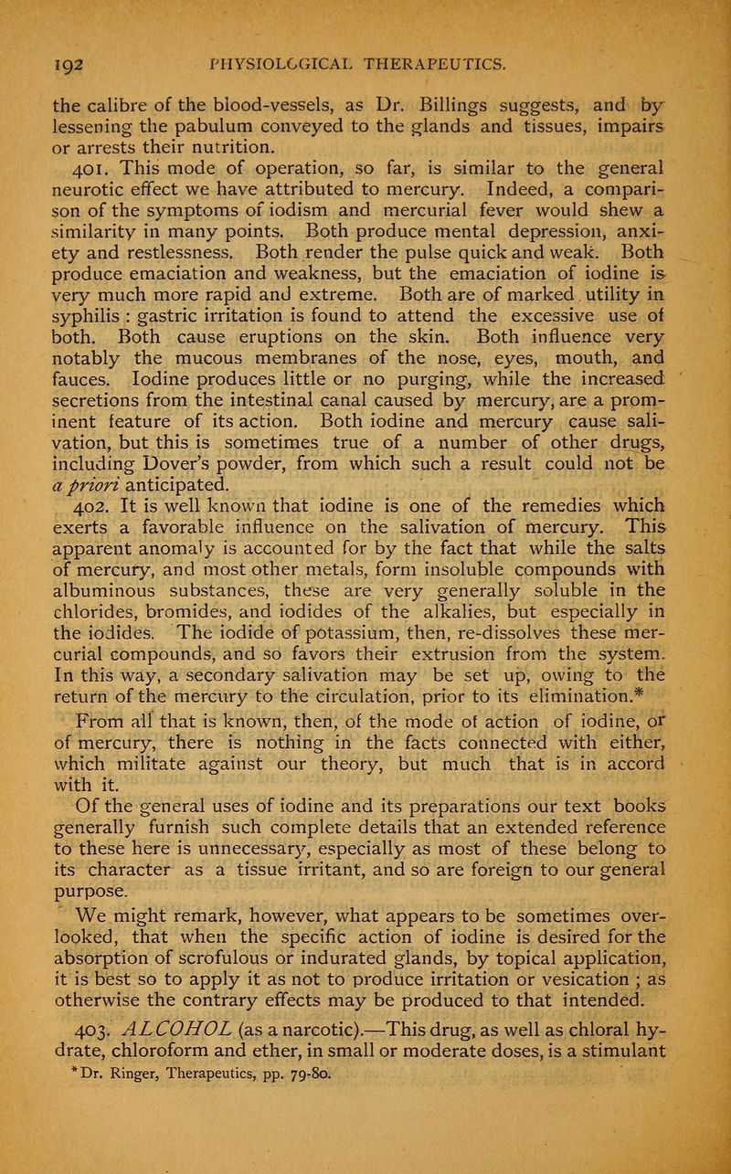 the calibre of the biood-vessels, as Dr. Billings suggests, and by lessening the pabulum conveyed to the glands and tissues, impairs or arrests their nutrition. 401. This mode of operation, so far, is similar to the general neurotic effect we have attributed to mercury. Indeed, a compari- son of the symptoms of iodism and mercurial fever would shew a similarity in many points. Both produce mental depression, anxi- ety and restlessness. Both render the pulse quick and weak. Both produce emaciation and weakness, but the emaciation of iodine is very much more rapid and extreme. Both are of marked utility in syphilis : gastric irritation is found to attend the excessive use of both. Both cause eruptions on the skin. Both influence very notably the mucous membranes of the nose, eyes, mouth, and fauces. Jodine produces little or no purging, while the increased secretions from the intestinal canal caused by mercury, are a prom- inent feature of its action. Both iodine and mercury cause sali- vation, but this is sometimes true of a number of other drugs, including Dover's powder, from which such a result could not be a priori anticipated. 402. It is well known that iodine is one of the remedies which exerts a favorable influence on the salivation of mercury. This apparent anomaly is accounted for by the fact that while the salts of mercury, and most other metals, form insoluble compounds with albuminous substances, these are very generally soluble in the chlorides, bromides, and iodides of the alkalies, but especially in the iodides. The iodide of potassium, then, re-dissolves these mer- curial compounds, and so favors their extrusion from the system. In this way, a secondary salivation may be set up, owing to the return of the mercury to the circulation, prior to its elimination.* From all that is known, then, of the mode of action of iodine, or of mercury, there is nothing in the facts connected with either, which militate against our theory, but much that is in accord with it. Of the general uses of iodine and its preparations our text books generally furnish such complete details that an extended reference to these here is unnecessary, especially as most of these belong to its character as a tissue irritant, and so are foreign to our general purpose. We might remark, however, what appears to be sometimes over- looked, that when the specific action of iodine is desired for the absorption of scrofulous or indurated glands, by topical application, it is best so to apply it as not to produce irritation or vesication ; as otherwise the contrary effects may be produced to that intended. 403. ALCOHOL {diS a narcotic).—This drug, as well as chloral hy- drate, chloroform and ether, in small or moderate doses, is a stimulant *Dr. Ringer, Therapeutics, pp. 79-80.