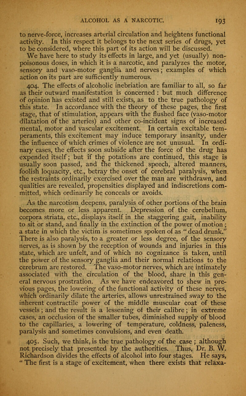to nerve-force, increases arterial circulation and heightens functional activity. In this respect it belongs to the next series of drugs, yet to be considered, where this part of its action will be discussed. We have here to study its effects in large, and yet (usually) non- poisonous doses, in which it is a narcotic, and paralyzes the motor, sensory and vaso-motor ganglia and nerves; examples of which action on its part are sufficiently numerous. 404. The effects of alcoholic inebriation are familiar to all, so far as their outward manifestation is concerned : but much difference of opinion has existed and still exists, as to the true pathology of this state. In accordance with the theory of these pages, the first stage, that of stimulation, appears with the flushed face (vaso-motor dilatation of the arteries) and other co-incident signs of increased mental, motor and vascular excitement. In certain excitable tem- peraments, this excitement may induce temporary insanity, under the influence of which crimes of violence are not unusual. In ordi- nary cases, the effects soon subside after the force of the drug has expended itself; but if the potations are continued, this stage is usually soon passed, and the thickened speech, altered manners, foolish loquacity, etc., betray the onset of cerebral paralysis, when, the restraints ordinarily exercised over the man are withdrawn, and qualities are revealed, propensities displayed and indiscretions com- mitted, which ordinarily he conceals or avoids. As the narcotism deepens, paralysis of other portions of the brain becomes more or less apparent. Depression of the cerebellum, corpora striata, etc., displays itself in the staggering gait, inability to sit or stand, and finally in the extinction of the power of motion ; a state in which the victim is sometimes spoken of as  dead drunk.'^ There is also paralysis, to a greater or less degree, of the sensory nerves, as is shown by the reception of wounds and injuries in this state, which are unfelt, and of which no cognizance is taken, until the power of the sensory ganglia and their normal relations to the cerebrum are restored. The vaso-motor nerves, which are intimately associated with the circulation of the blood, share in this gen- eral nervous prostration. As we have endeavored to shew in pre- vious pages, the lowering of the functional activity of these nerves, which ordinarily dilate the arteries, allows unrestrained sway to the inherent contractile power of the middle muscular coat of these vessels; and the result is a lessening of their calibre; in extreme cases, an occlusion of the smaller tubes, diminished supply of blood to the capillaries, a lowering of temperature, coldness, paleness, paralysis and sometimes convulsions, and even death. 405. Such, we think, is the true pathology of the case ; although not precisely that presented by the authorities. Thus, Dr. B. W. Richardson divides the effects of alcohol into four stages. He says,  The first is a stage of excitement, when there exists that relaxa-