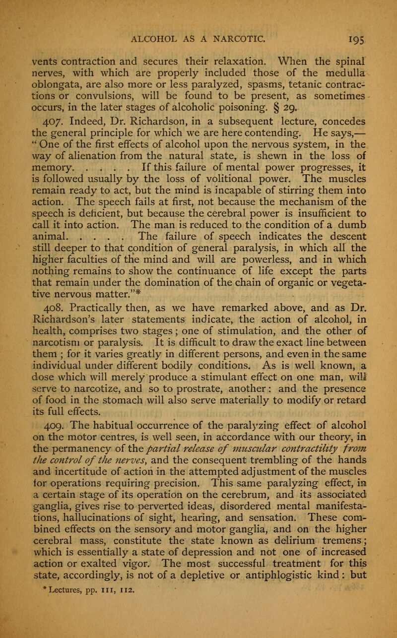 vents contraction and secures their relaxation. When the spinal nerves, with which are properly included those of the medulla oblongata, are also more or less paralyzed, spasms, tetanic contrac- tions or convulsions, will be found to be present, as sometimes occurs, in the later stages of alcohoHc poisoning. § 29. 407. Indeed, Dr. Richardson, in a subsequent lecture, concedes the general principle for which we are here contending. He says,— '* One of the first effects of alcohol upon the nervous system, in the way of alienation from the natural state, is shewn in the loss of memory If this failure of mental power progresses, it is followed usually by the loss of volitional power. The muscles remain ready to act, but the mind is incapable of stirring them into action. The speech fails at first, not because the mechanism of the speech is deficient, but because the cerebral power is insufficient to call it into action. The man is reduced to the condition of a dumb animal The failure of speech indicates the descent still deeper to that condition of general paralysis, in which all the higher faculties of the mind and will are powerless, and in which nothing remains to show the continuance of life except the parts that remain under the domination of the chain of organic or vegeta- tive nervous matter.* 408. Practically then, as we have remarked above, and as Dr. Richardson's later statements indicate, the action of alcohol, in health, comprises two stages; one of stimulation, and the other of narcotism or paralysis. It is difficult to draw the exact line between them ; for it varies greatly in different persons, and even in the same individual under different bodily conditions. As is well known, a dose which will merely produce a stimulant effect on one man, will serve to narcotize, and so to prostrate, another: and the presence of food in the stomach will also serve materially to modify or retai'd its full effects. 409. The habitual occurrence of the paralyzing effect of alcohol on the motor centres, is well seen, in accordance with our theory, in the permanency of the partial release of muscular contractility frorn the control of the nerves, and the consequent trembling of the hands and incertitude of action in the attempted adjustment of the muscles for operations requiring precision. This same paralyzing effect, is a certain stage of its operation on the cerebrum, and its associated ganglia, gives rise to perverted ideas, disordered mental manifesta- tions, hallucinations of sight, hearing, and sensation. These com- bined effects on the sensory and motor ganglia, and on the higher cerebral mass, constitute the state known as delirium tremens; which is essentially a state of depression and not one of increased action or exalted vigor. The most successful treatment for this state, accordingly, is not of a depletive or antiphlogistic kind: but * Lectures, pp. ill, 112.