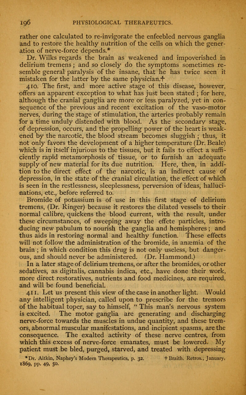 rather one calculated to re-invigorate the enfeebled nervous ganglia and to restore the healthy nutrition of the cells on which the gener- ation of nerve-force depends.* Dr. Wilks regards the brain as weakened and impoverished in delirium tremens; and so closely do the symptoms sometimes re- semble general paralysis of the insane, that he has twice seen it mistaken for the latter by the same physician.-f- 410. The first, and more active stage of this disease, however, offers an apparent exception to what has just been stated ; for here, although the cranial ganglia are more or less paralyzed, yet in con- sequence of the previous and recent excitation of the vaso-motor nerves, during the stage of stimulation, the arteries probably remain for a time unduly distended with blood. As the secondary stage, of depression, occurs, and the propelling power of the heart is weak- ened by the narcotic, the blood stream becomes sluggish ; thus, it not only favors the development of a higher temperature (Dr. Beale) which is in itself injurious to the tissues, but it fails to effect a suffi- ciently rapid metamorphosis of tissue, or to furnish an adequate supply of new material for its due nutrition. Here, then, in addi- tion to the direct effect of the narcotic, is an indirect cause of depression, in the state of the cranial circulation, the effect of which is seen in the restlessness, sleeplessness, perversion of ideas, halluci- iiations, etc., before referred to. Bromide of potassium is of use in this first stage of delirium tremens, (Dr. Ringer) because it restores the dilated vessels to their normal calibre, quickens the blood current, with the result, under these circumstances, of sweeping away the effete particles, intro- ducing new pabulum to nourish the ganglia and hemispheres ; and thus aids in restoring normal and healthy function. These effects will not follow the administration of the bromide, in anemia of the brain ; in which condition this drug is not only useless, but danger- ous, and should never be administered. (Dr. Hammond.) In a later stage of delirium tremens, or after the bromides, or other sedatives, as digitalis, cannabis indica, etc., have done their work, more direct restoratives, nutrients and food medicines, are required, and will be found beneficial. 411. Let us present this view of the case in another light. Would any intelligent physician, called upon to prescribe for the tremors of the habitual toper, say to himself, This man's nervous system is excited. The motor ganglia are generating and discharging nerve-force towards the muscles in undue quantity, and these trem- ors, abnormal muscular manifestations, and incipient spasms, are the consequence. The exalted activity of these nerve centres, from which this excess of nerve-force emanates, must be lowered. My patient must be bled, purged, starved, and treated with depressing *Dr. Aitkin, Naphey's Modem Therapeutics, p. 32. fBraith. Retros., January, 1869, pp. 49. 50.