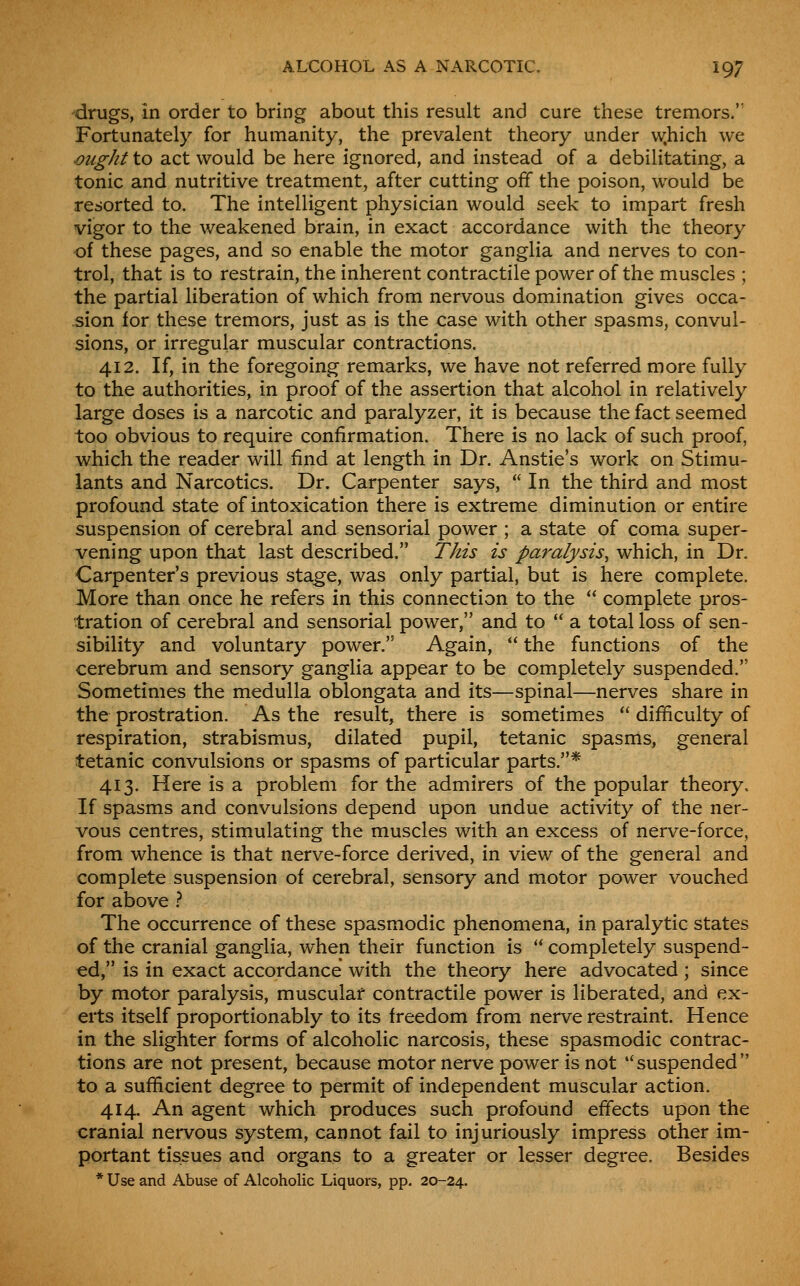 drugs, in order to bring about this result and cure these tremors. Fortunately for humanity, the prevalent theory under w.hich we ^ught to act would be here ignored, and instead of a debilitating, a tonic and nutritive treatment, after cutting off the poison, would be resorted to. The intelligent physician would seek to impart fresh vigor to the weakened brain, in exact accordance with the theory of these pages, and so enable the motor ganglia and nerves to con- trol, that is to restrain, the inherent contractile power of the muscles ; the partial liberation of which from nervous domination gives occa- sion for these tremors, just as is the case with other spasms, convul- sions, or irregular muscular contractions. 412. If, in the foregoing remarks, we have not referred more fully to the authorities, in proof of the assertion that alcohol in relatively large doses is a narcotic and paralyzer, it is because the fact seemed too obvious to require confirmation. There is no lack of such proof, which the reader will find at length in Dr. Anstie's work on Stimu- lants and Narcotics. Dr. Carpenter says,  In the third and most profound state of intoxication there is extreme diminution or entire suspension of cerebral and sensorial power ; a state of coma super- vening upon that last described. This is paralysis^ which, in Dr. Carpenter's previous stage, was only partial, but is here complete. More than once he refers in this connection to the  complete pros- tration of cerebral and sensorial power, and to  a total loss of sen- sibility and voluntary power. Again,  the functions of the cerebrum and sensory ganglia appear to be completely suspended. Sometimes the medulla oblongata and its—spinal—nerves share in the prostration. As the result, there is sometimes  difficulty of respiration, strabismus, dilated pupil, tetanic spasms, general tetanic convulsions or spasms of particular parts.* 413. Here is a problem for the admirers of the popular theory. If spasms and convulsions depend upon undue activity of the ner- vous centres, stimulating the muscles with an excess of nerve-force, from whence is that nerve-force derived, in view of the general and complete suspension of cerebral, sensory and motor power vouched for above } The occurrence of these spasmodic phenomena, in paralytic states of the cranial ganglia, when their function is  completely suspend- ed, is in exact accordance with the theory here advocated; since by motor paralysis, muscular contractile power is liberated, and ex- erts itself proportionably to its freedom from nerve restraint. Hence in the slighter forms of alcoholic narcosis, these spasmodic contrac- tions are not present, because motor nerve power is not  suspended  to a sufficient degree to permit of independent muscular action. 414. An agent which produces such profound effects upon the cranial nervous system, cannot fail to injuriously impress other im- portant tissues and organs to a greater or lesser degree. Besides * Use and Abuse of Alcoholic Liquors, pp. 20-24.