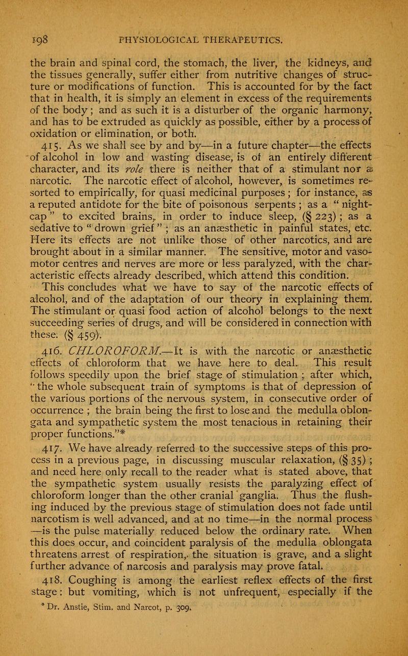 the brain and spinal cord, the stomach, the Hver, the kidneys, and the tissues generally, suffer either from nutritive changes of struc- ture or modifications of function. This is accounted for by the fact that in health, it is simply an element in excess of the requirements of the body; and as such it is a disturber of the organic harmony, and has to be extruded as quickly as possible, either by a process of oxidation or elimination, or both. 415. As we shall see by and by—in a future chapter—the effects of alcohol in low and wasting disease, is of an entirely different character, and its role there is neither that of a stimulant nor s narcotic. The narcotic effect of alcohol, however, is sometimes re- sorted to empirically, for quasi medicinal purposes; for instance, as a reputed antidote for the bite of poisonous serpents ; as a  night- cap  to excited brains^ in order to induce sleep, (§ 223) ; as a sedative to  drown grief ; as an anaesthetic in painful states, etc. Here its effects are not unlike those of other narcotics, and are brought about in a similar manner. The sensitive, motor and vaso- motor centres and nerves are more or less paralyzed, with the char- acteristic effects already described, which attend this condition. This concludes what we have to say of the narcotic effects of alcohol, and of the adaptation of our theory in explaining them. The stimulant or quasi food action of alcohol belongs to the next succeeding series of drugs, and will be considered in connection with these. (§ 459), 416. CHLOROFORM.—It is with the narcotic or anaesthetic effects of chloroform that we have here to deaL This result follows speedily upon the brief stage of stimulation ; after which, '• the whole subsequent train of symptoms is that of depression of the various portions of the nervous system, in consecutive order of occurrence ; the brain being the first to lose and the medulla oblon- gata and sympathetic system the most tenacious in retaining their proper functions.* 417. We have already referred to the successive steps of this pro- cess in a previous page, in discussing muscular relaxation, (§ 35) ; and need here only recall to the reader what is stated above, that the sympathetic system usually resists the paralyzing effect of chloroform longer than the other cranial ganglia. Thus the flush- ing induced by the previous stage of stimulation does not fade until narcotism is well advanced, and at no time—in the normal process —is the pulse materially reduced below the ordinary rate. When this does occur, and coincident paralysis of the medulla oblongata threatens arrest of respiration,, the situation is grave, and a slight further advance of narcosis and paralysis may prove fatal. 418. Coughing is among the earliest reflex effects of the first stage: but vomiting, which is not unfrequent, especially if the * Dr. Anstie, Stim. and Narcot, p. 309.