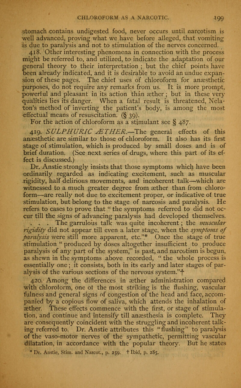 stomach contains undigested food, never occurs until narcotism is well advanced, proving what we have before alleged, that vomiting is due to paralysis and not to stimulation of the nerves concerned. 418. Other interesting phenomena in connection with the process might be referred to, and utilized, to indicate the adaptation of our general theory to their interpretation ; but the chief points have been already indicated, and it is desirable to avoid an undue expan- sion of these pages. The chief uses of chloroform for anaesthetic purposes, do not require any remarks from us. It is more prompt, powerful and pleasant in its action than aether ; but in these very qualities lies its danger. When a fatal result is threatened, Nela- ton's method of inverting the patient's body, is among the most effectual means of resuscitation. (§ 39). For the action of chloroform as a stimulant see § 487. 419. SULPHURIC jETHER.—ThQ general effects of this anaesthetic are similar to those of chloroform. It also has its first stage of stimulation, which is produced by small doses and is of brief duration. (See next series of drugs, where this part of its ef- fect is discussed.) Dr. Anstie strongly insists that those symptoms which have been ordinarily regarded as indicating excitement, such as muscular rigidity, half delirious movements, and incoherent talk—-which are witnessed to a much greater degree from aether than from chloro- form—are really not due to excitement proper, or indicative of true stimulation, but belong to the stage of narcosis and paralysis. He refers to cases to prove that the symptoms referred to did not oc- cur till the signs of advancing paralysis had developed themselves. . « . The garruloiis talk was quite incoherent; the muscular rigidity did not appear till even a later stage, when the symptoms of J)aralysis were still more apparent, etc.* Once the stage of true stimulation produced by doses altogether insufficient to produce paralysis of any part of the system, is past, and narcotism is begun, as shewn in the symptoms above recorded, ^' the whole process is essentially one ; it consists, both in its early and later stages of par- alysis of the various sections of the nervous system.-f- 420. Among the differences in aether administration compared with chloroform, one ot the most striking is the flushing, vascular fulness and general signs of congestion of the head and face, accom- panied by a copious flow of saliva, which attends the inhalation of aether. These effects commence with the first, or stage of stimula- tion, and continue and intensify till anaesthesia is complete. They are consequently coincident with the struggling and incoherent talk- ing referred to. Dr. Anstie attributes this flushing to paralysis of the vaso-motor nerves of the sympathetic, permitting vascular dilatation, in accordance with the popular theory. But he states * Dr. Anstie, Stim. and Narcot., p. 259. t Ibid, p. 285.