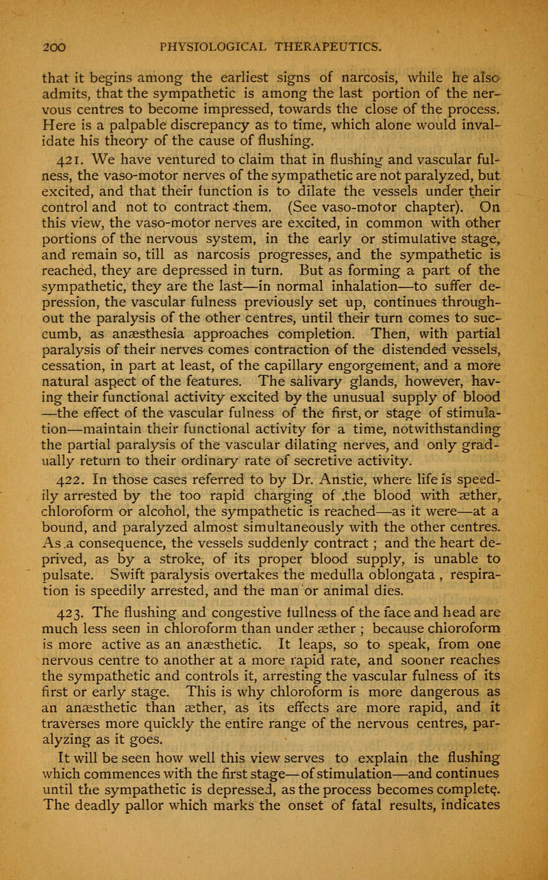 that it begins among the earliest signs of narcosis, while he also admits, that the sympathetic is among the last portion of the ner^ vous centres to become impressed, towards the close of the process. Here is a palpable discrepancy as to time, which alone would inval- idate his theory of the cause of flushing. 421. We have ventured to claim that in flushing and vascular ful- ness, the vaso-motor nerves of the sympathetic are not paralyzed, but excited, and that their function is to dilate the vessels under their control and not to contract -them. (See vaso-motor chapter). On this view, the vaso-motor nerves are excited, in common with other portions of the nervous system, in the early or stimulative stage, and remain so, till as narcosis progresses, and the sympathetic is reached, they are depressed in turn. But as forming a part of the sympathetic, they are the last—in normal inhalation—to suffer de- pression, the vascular fulness previously set up, continues through- out the paralysis of the other centres, until their turn comes to suc- cumb, as anaesthesia approaches completion. Then, with partial paralysis of their nerves comes contraction of the distended vessels, cessation, in part at least, of the capillary engorgement, and a more natural aspect of the features. The salivary glands, however, hav- ing their functional activity excited by the unusual supply of blood —the effect of the vascular fulness of the first, or stage of stimula- tion—maintain their functional activity for a time, notwithstanding the partial paralysis of the vascular dilating nerves, and only grad- ually return to their ordinary rate of secretive activity. 422. In those cases referred to by Dr. Anstie, where life is speed- ily arrested by the too rapid charging of .the blood with aether^ chloroform or alcohol, the sympathetic is reached—as it were—at a bound, and paralyzed almost simultaneously with the other centres. As .a consequence, the vessels suddenly contract; and the heart de- prived, as by a stroke, of its proper blood supply, is unable to pulsate. Swift paralysis overtakes the medulla oblongata , respira- tion is speedily arrested, and the man or animal dies. 423. The flushing and congestive fullness of the face and head are much less seen in chloroform than under aether ; because chloroform is more active as an anaesthetic. It leaps, so to speak, from one nervous centre to another at a more rapid rate, and sooner reaches the sympathetic and controls it, arresting the vascular fulness of its first or early stage. This is why chloroform is more dangerous as an anaesthetic than aether, as its effects are more rapid, and it traverses more quickly the entire range of the nervous centres, par- alyzing as it goes. It will be seen how well this view serves to explain the flushing which commences with the first stage—of stimulation—and continues until the sympathetic is depressed, as the process becomes complete. The deadly pallor which marks the onset of fatal results, indicates