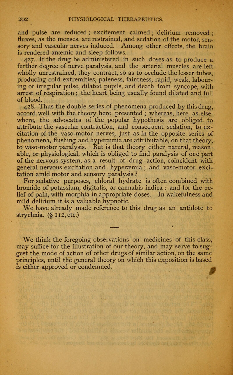 and pulse are reduced; excitement calmed ; delirium removed ; fluxes, as the menses, are restrained, and sedation of the motor, sen- sory and vascular nerves induced. Among other effects, the brain is rendered anaemic and sleep follows. 427. If the drug be administered in such doses as to produce a further degree of nerve paralysis, and the arterial muscles are left wholly unrestrained, they contract, so as to occlude the lesser tubes, producing cold extremities, paleness, faintness, rapid, weak, labour- ing or irregular pulse, dilated pupils, and death from syncope, with arrest of respiration ; the heart being usually found dilated and full of blood. 428. Thus the double series of phenomena produced by this drug, accord well with the theory here presented ; whereas, here as else- where, the advocates of the popular hypothesis are obliged to attribute the vascular contraction, and consequent sedation, to ex- citation of the vaso-motor nerves, just as in the opposite series of phenomena, flushing and hyperaemia are attributable, on that theory, to vaso-motor paralysis. But is that theory either natural, reason- able, or physiological, which is obliged to find paralysis of one part of the nervous system, as a result of drug action, coincident with general nervous excitation and hyperaemia ; and vaso-motor exci- tation amid motor and sensory paralysis } For sedative purposes, chloral hydrate is often combined with bromide of potassium, digitalis, or cannabis indica : and for the re- lief of pain, with morphia in appropriate doses. In wakefulness and mild delirium it is a valuable hypnotic. We have already made reference to this drug as an antidote to strychnia. (§112, etc.) We think the foregoing observations on medicines of this class, may suffice for the illustration of our theory, and may serve to sug- gest the mode of action of other drugs of similar action, on the same principles, until the general theory on which this exposition is based is either approved or condemned. -