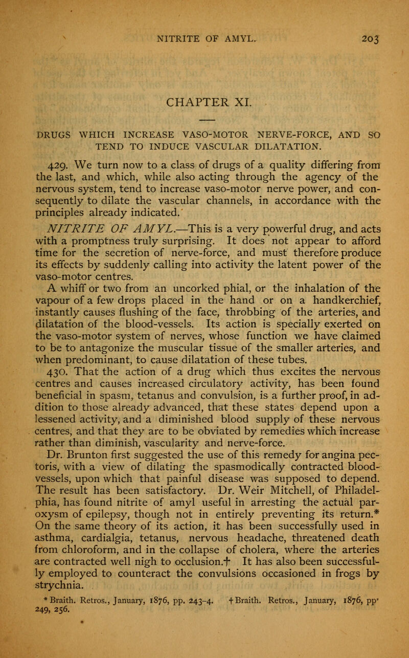 CHAPTER XL DRUGS WHICH INCREASE VASO-MOTOR NERVE-FORCE, AND SO TEND TO INDUCE VASCULAR DILATATION. 429. We turn now to a class of drugs of a quality differing from the last, and which, while also acting through the agency of the nervous system, tend to increase vaso-motor nerve power, and con- sequently to dilate the vascular channels, in accordance with the principles already indicated. NITRITE OF AMVL.—This is a very powerful drug, and acts with a promptness truly surprising. It does not appear to afford time for the secretion of nerve-force, and must therefore produce its effects by suddenly calling into activity the latent power of the vaso-motor centres. A whiff or two from an uncorked phial, or the inhalation of the vapour of a few drops placed in the hand or on a handkerchief, instantly causes flushing of the face, throbbing of the arteries, and dilatation of the blood-vessels. Its action is specially exerted on the vaso-motor system of nerves, whose function we have claimed to be to antagonize the muscular tissue of the smaller arteries, and when predominant, to cause dilatation of these tubes. 430. That the action of a drug which thus excites the nervous centres and causes increased circulatory activity, has been found beneficial in spasm, tetanus and convulsion, is a further proof, in ad- dition to those already advanced, that these states depend upon a lessened activity, and a diminished blood supply of these nervous centres, and that they are to be obviated by remedies which increase rather than diminish, vascularity and nerve-force. Dr. Brunton first suggested the use of this remedy for angina pec- toris, with a view of dilating the spasmodically contracted blood- vessels, upon which that painful disease was supposed to depend. The result has been satisfactory. Dr. Weir Mitchell, of Philadel- phia, has found nitrite of amyl useful in arresting the actual par- oxysm of epilepsy, though not in entirely preventing its return.* On the same theory of its action, it has been successfully used in asthma, cardialgia, tetanus, nervous headache, threatened death from chloroform, and in the collapse of cholera, where the arteries are contracted well nigh to occlusion.^- It has also been successful- ly employed to counteract the convulsions occasioned in frogs by strychnia. *Braith. Retros., January, 1876, pp. 243-4. fBraith. Retros., January, 1876, pp' 249, 256.