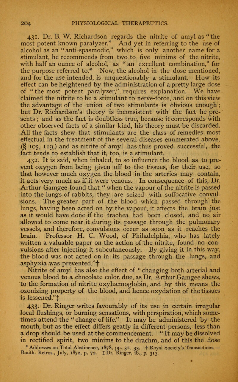 431. Dr. B. W. Richardson regards the nitrite of amyl as the most potent known paralyzer. And yet in referring to the use of alcohol as an anti-spasmodic, which is only another name for a stimulant, he recommends from two to five minims of the nitrite, with half an ounce of alcohol, as an excellent combination, for the purpose referred to.* Now, the alcohol in the dose mentioned, and for the use intended, is unquestionably a stimulant. How its effect can be heightened by the administration of a pretty large dose of the most potent paralyzer, requires explanation. We have claimed the nitrite to be a stimulant to nerve-force, and on this view the advantage of the union of two stinmlants is obvious enough ; but Dr. Richardson's theory is inconsistent with the fact he pre- sents ; and as the fact is doubtless true, because it corresponds with other observed facts of a similar kind, his theory must be discarded. All the facts shew that stimulants are the class of remedies most effectual in the treatrhent of the several diseases enumerated above, (§ 105, 119,) and as nitrite of amyl has thus proved successful, the fact tends to establish that it, too, is a stimulant. 432. It is said, when inhaled, to so influence the blood as to pre- vent oxygen from being given off to the tissues, for their use, so that however much oxygen the blood in the arteries may contain, it acts very much as if it were venous. In consequence of this, Dr. Arthur Gamgee found that when the vapour of the nitrite is passed into the lungs of rabbits, they are seized with suffocative convul- sions. The greater part of the blood which passed through the lungs, having been acted on by the vapour, it affects the brain just as it would have done if the trachea had been closed, and no air allowed to come near it during its passage through the pulmonary vessels, and therefore, convulsions occur as soon as it reaches the brain. Professor H. C. Wood, of Philadelphia, who has lately written a valuable paper on the action of the nitrite, found no con- vulsions after injecting it subcutaneously. By giving it in this way, the blood was not acted on in its passage through the lungs, and asphyxia was prevented/'i* Nitrite of amyl has also the effect of changing both arterial and venous blood to a chocolate color, due, as Dr. Arthur Gamgee shews, to the formation of nitrite oxyhaemoglobin, and by this means the ozonizing property of the blood, and hence oxydation of the tissues is lessened. J 433. Dr. Ringer writes favourably of its use in certain irregular local flushings, or burning sensations, with perspiration, which some- times attend the change of life. It may be administered by the mouth, but as the effect differs geatly in different persons, less than a drop should be used at the commencement. It may be dissolved in rectified spirit, two rhinims to the drachm, and of this the dose * Addresses on Total Abstinence, 1878, pp. 31, 33. t Royal Society's Transactions,— Braith. Retros., July, 1872, p. 72. J Dr. Ringer, ib., p. 313.