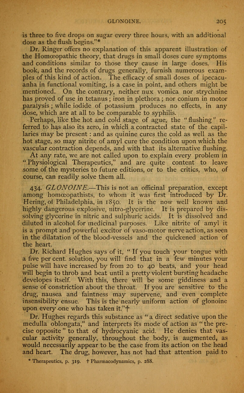 is three to five drops on sugar every three hours, with an additional dose as the flush begins.* Dr. Ringer offers no explanation of this apparent illustration of the Homoeopathic theory, that drugs in small doses cure symptoms and conditions similar to those they cause in large doses. His book, and the records of drugs generally, furnish numerous exam- ples of this kind of action. The efficacy of small doses of ipecacu- anha in functional vomiting, is a case in point, and others might be mentioned. On the contrary, neither nux vomica nor strychnine has proved of use in tetanus; iron in plethora; nor conium in motor paralysis ; while iodide of potassium produces no effects, in any dose, which are at all to be comparable to syphilis. • Perhaps, like the hot and cold stage of ague, the flushing re- ferred to h^s also its zero, in which a contracted state of the capil- laries may be present : and as quinine cures the cold as well as the hot stage, so may nitrite of amyl cure the condition upon which the vascular contraction depends, and with that its alternative flushing. At any rate, we are not called upon to explain every problem in Physiological Therapeutics, and are quite content to leave some of the mysteries to future editions, or to the critics, who, of course, can readily solve them all. 434. GLONOINE.—This is not an officinal preparation, except among homoebpathists, to whom it was first introduced by Dr. Hering, of Philadelphia, in 1850. It is the now well known and highly dangerous explosive, nitro-glycerine. It is prepared by dis- solving glycerine in nitric and sulphuric acids. It is dissolved and diluted in alcohol for medicinal purposes. Like nitrite of amy! it is a prompt and powerful excitor of vaso-motor nerve action, as seen in the dilatation of the blood-vessels and the quickened action of the heart. Dr. Richard Hughes says of it, If you touch your tongue with a five per cent, solution, you will find that in a few minutes your pulse will have increased by from 20 to 40 beats, and your head will begin to throb and beat until a pretty violent bursting headache developes itself. With this, there will be some giddiness and a sense of constriction about the throat. If you are sensitive to the drug, nausea and faintness may supervene, and even complete insensibility ensue. This is the nearly uniform action of glonoine upon every one who has taken it.f Dr. Hughes regards this substance as a direct sedative upon the medulla oblongata, and interprets its mode of action as '* the pre- cise opposite to that of hydrocyanic acid. He denies that vas- cular activity generally, throughout the. body, is augmented, as would necessarily appear to be the case from its action on the head and heart. The drug, however, has not had that attention paid to * Therapeutics, p. 319. t Pharmacodynamics, p. 288.