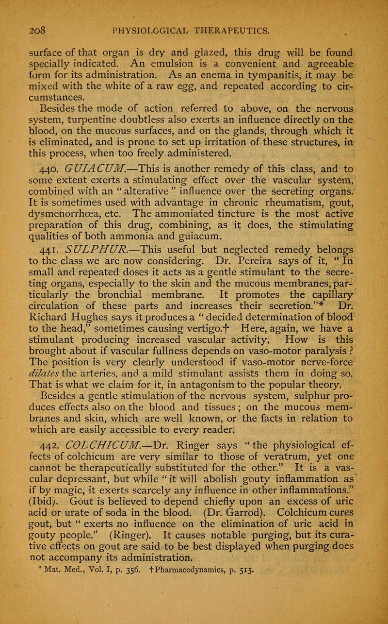 surface of that organ is dry and glazed, this drug will be found specially indicated. An emulsion is a convenient and agreeable form for its administration. As an enema in tympanitis, it may be mixed with the white of a raw egg, and repeated according to cir- cumstances. Besides the mode of action referred to above, on the nervous system, turpentine doubtless also exerts an influence directly on the blood, on the mucous surfaces, and on the glands, through which it is eliminated, and is prone to set up irritation of these structures, in this process, when too freely administered. 440. G UIA CUM.—This is another remedy of this class, and to some extent exerts a stimulating effect over the vascular system, combined with an  alterative  influence over the secreting organs. It is sometimes used with advantage in chronic rheumatism, gout, dysmenorrhcea, etc. The ammoniated tincture is the most active preparation of this drug, combining, as it does, the stimulating qualities of both ammonia and guiacum. 441. SULPHUR.—This useful but neglected remedy belongs to the class we are now considering. Dr. Pereira says of it,  In small and repeated doses it acts as a gentle stimulant to the secre- ting organs, especially to the skin and the mucous membranes, par- ticularly the bronchial membrane. It promotes the capillary circulation of these parts and increases their secretion.* Dr. Richard Hughes says it produces a  decided determination of blood to the head, sometimes causing vertigo.-|* Here, again, we have a stimulant producing increased vascular activity. How is this brought about if vascular fullness depends on vaso-motor paralysis } The position is very clearly understood if vaso-motor nerve-force dilates the arteries, and a mild stimulant assists them in doing so. That is what we claim for it, in antagonism to the popular theory. Besides a gentle stimulation of the nervous system, sulphur pro- duces eflects also on the blood and tissues; on the mucous mem- branes and skin, which are well known, or the facts in relation to which are easily accessible to every reader. 442. COL CHI CUM.-—Tit. Ringer says  the physiological ef- fects of colchicum are very similar to those of veratrum, yet one cannot be therapeutically substituted for the other. It is a vas- cular depressant, but while  it will aboHsh gouty inflammation as if by magic, it exerts scarcely any influence in other inflammations. (Ibid). Gout is believed to depend chiefly upon an excess of uric acid or urate of soda in the blood. (Dr. Garrod). Colchicum cures gout, but  exerts no influence on the elimination of uric acid in gouty people. (Ringer). It causes notable purging, but its cura- tive effects on gout are said to be best displayed when purging does not accompany its administration. *Mat. Med., Vol. I, p. 356. tPharmacodynamics, p. 515.