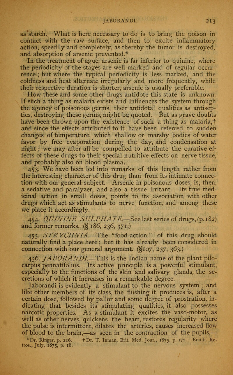 ■as'starch. What is here necessary to do is to bring the poison in contact with the raw surface, and then to excite inflammatory action, speedily and completely, as thereby the tumor is destroyed, and absorption of arsenic prevented.* In the treatment of ague, arsenic is far inferior to quinine, where the periodicity of the stages are well marked and of regular occur- rence ; but where the typical periodicity is less marked, and the coldness and heat alternate irregularly and more frequently, while their respective duration is shorter, arsenic is usually preferable. How these and some other drugs antidote this state is unknown. If stich a thing as malaria exists and influences the system through the agency of poisonous germs, their antidotal qualities as antisep- tics, destroying these germs, might bQ quoted. But as grave doubts have been thrown upon the existence of such a thing as malaria,| and since the effects attributed to it have been referred to sudden changes of temperature, which shallow or marshy bodies of water favor by free evaporation during the day, and condensation at night; we may after all be compelled to attribute the curative ef- fects of these drugs to their special nutritive effects on nerve tissue, and probably also on blood plasma. 453. We have been led into remarks of this length rather from the interesting character of this drug than from its intimate connec- tion with our general subject Arsenic in poisonous doses, is, then, a sedative and paralyzer, and also a tissue irritant. Its true med- icinal action in small doses, points to its association with other drugs which act as stimulants to nerve function, and among these we place it accordingly. 454. Q UININE S ULPHA TE.—Scq last series of drugs, (p. i S2) and former remarks. (§ 186, 236, 371,) ■ 455. STRYCHNIA.—The food-action of this drug should naturally find a place here ; but it has already been considered in connection with our general argument. (§107, 237, 363.) 456. JAB OR AND/.—This is the Indian name of the plant pilo- carpus pennatifolius. Its active principle is a powerful stimulant, especially to the functions of the skin and salivary glands, the se- cretions of which it increases in a remarkable degree. Jaborandi is evidently a stimulant to the nervous system ; and like other members of its class, the flushing it produces is, after a certain dose, followed by pallor and some degree of prostration, in- dicating that besides its stiniulating qualities, it also possesses narcotic properties. As a stimulant it excites the vaso-motor, as well as other nerves, quickens the heart, restores regularity where the pulse is intermittent, dilates the arteries, causes increased flow of blood to the brain,—as seen in the contraction of the pupils,— *Dr. Ringer, p. 216. fDr. T. Inman, Brit. Med. Jour., 1875, p. 172. Braith. Re- tros., July, 1875, p. 18.