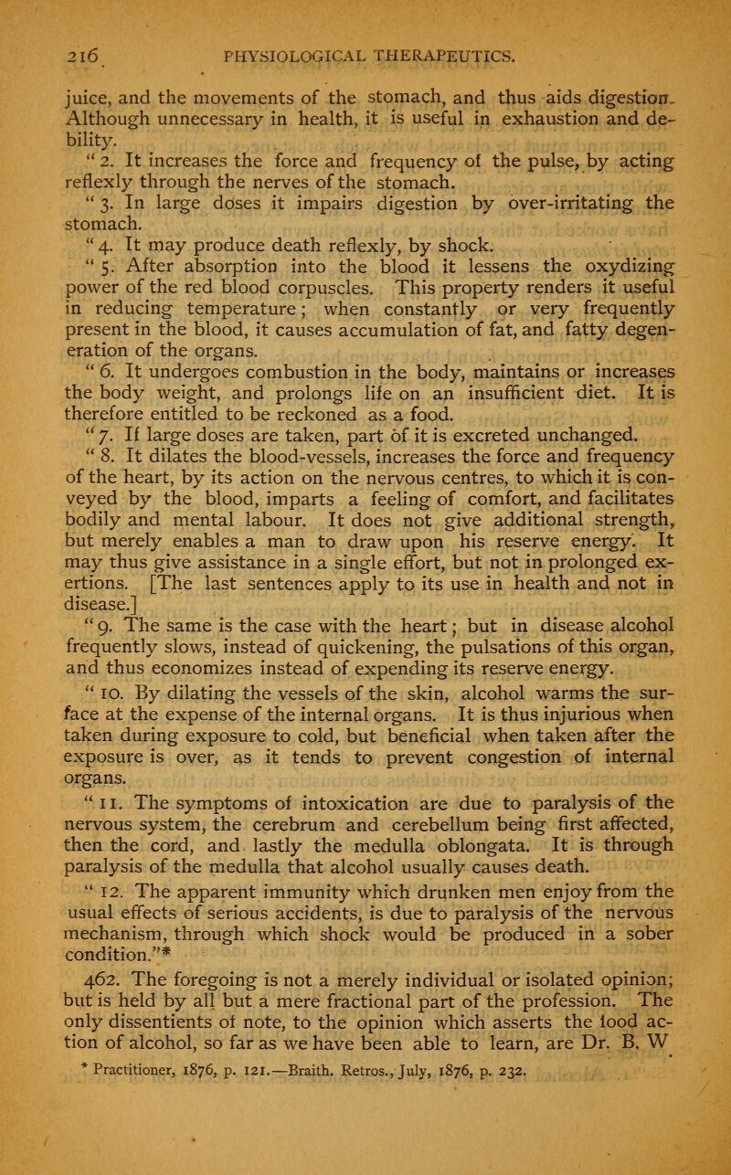 juice, and the movements of the stomach, and thus aids digestion. Although unnecessary in health, it is useful in exhaustion and de- bilit}^  2. It increases the force and frequency of the pulse, by acting reflexly through the nerves of the stomach.  3. In large doses it impairs digestion by over-irritating the stomach.  4. It niay produce death reflexly, by shock.  5. After absorption into the blood it lessens the oxydizing power of the red blood corpuscles. This property renders it useful in reducing temperature; when constantly or very frequently present in the blood, it causes accumulation of fat, and fatty degen- eration of the organs.  6. It undergoes combustion in the body, maintains or increases the body weight, and prolongs life on an insufficient diet. It is therefore entitled to be reckoned as a food.  7. If large doses are taken, part of it is excreted unchanged.  8. It dilates the blood-vessels, increases the force and frequency of the heart, by its action on the nervous centres, to which it is con- veyed by the blood, imparts a feeling of comfort, and facilitates bodily and mental labour. It does not givQ additional strength, but merely enables a man to draw upon his reserve energy. It may thus give assistance in a single effort, but not in prolonged ex- ertions. [The last sentences apply to its use in health and not in disease.]  9. The same is the case with the heart; but in disease alcohol frequently slows, instead of quickening, the pulsations of this organ, and thus economizes instead of expending its reserve energy. '* ID. By dilating the vessels of the skin, alcohol warms the sur- face at the expense of the internal organs. It is thus injurious when taken during exposure to cold, but beneficial when taken after the exposure is over, as it tends to prevent congestion of internal organs.  II. The symptoms of intoxication are due to paralysis of the nervous system, the cerebrum and cerebellum being first affected, then the cord, and lastly the medulla oblongata. It is through paralysis of the medulla that alcohol usually causes death.  12. The apparent immunity which drunken men enjoy from the usual effects of serious accidents, is due to paralysis of the nervous mechanism, through which shock would be produced in a sober condition.* 462. The foregoing is not a merely individual or isolated opinion; but is held by all but a mere fractional part of the profession. The only dissentients oi note, to the opinion which asserts the food ac- tion of alcohol, so far as we have been able to learn, are Dr. B. W * Practitioner, 1876, p. 121.—Braith. Retros., July, 1876, p. 232.