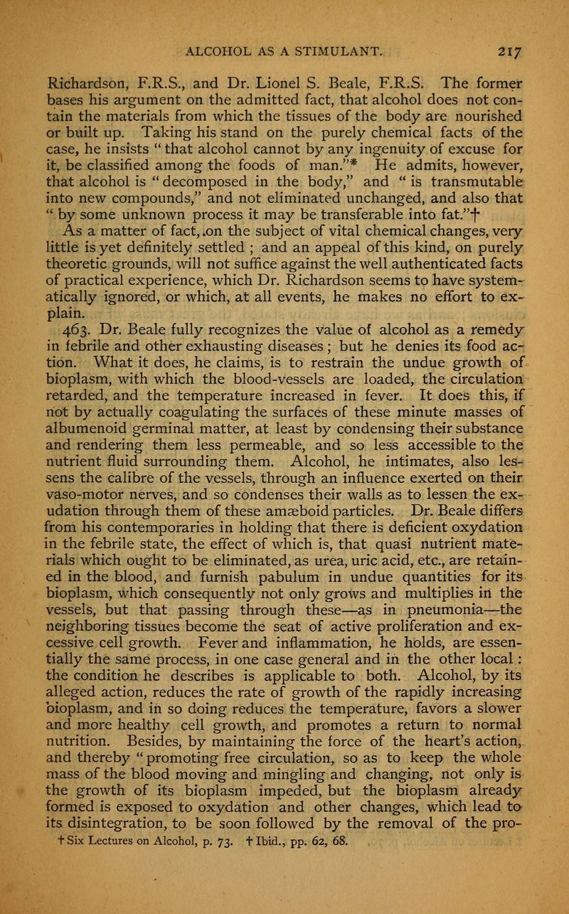 Richardson, F.R.S., and Dr. Lionel S. Beale, F.R.S. The former bases his argument on the admitted fact, that alcohol does not con- tain the materials from which the tissues of the body are nourished or built up. Taking his stand on the purely chemical facts of the case, he insists  that alcohol cannot by any ingenuity of excuse for it, be classified among the foods of man.* He admits, however^ that alcohol is  decomposed in the body, and  is transmutable into new compounds, and not eliminated unchanged, and also that  by some unknown process it may be transferable into fat.-f- As a matter of fact, .on the subject of vital chemical changes, very little is yet definitely settled ; and an appeal of this kind, on purely theoretic grounds, will not suffice against the well authenticated facts of practical experience, which Dr. Richardson seems to have system- atically ignored, or which, at all events, he makes no effort to ex-^ plain. 463. Dr. Beale fully recognizes the value of alcohol as a remedy in febrile and other exhausting diseases; but he denies its food ac- tion. What it does, he claims, is to restrain the undue growth of bioplasm, with which the blood-vessels are loaded, the circulation retarded, and the temperature increased in fever. It does this, if not by actually coagulating the surfaces of these minute masses of albumenoid germinal matter, at least by condensing their substance and rendering them less permeable, and so less accessible to the nutrient fluid surrounding them. Alcohol, he intimates, also les- sens the calibre of the vessels, through an influence exerted on their vaso-motor nerves, and so condenses their walls as to lessen the ex- udation through them of these amaeboid particles. Dr. Beale differs from his contemporaries in holding that there is deficient oxydation in the febrile state, the effect of which is, that quasi nutrient mate- rials which ought to be eliminated, as urea, uric acid, etc., are retain- ed in the blood, and furnish pabulum in undue quantities for its bioplasm, which consequently not only grows and multiplies in the vessels, but that passing through these—as in pneumonia—the neighboring tissues become the seat of active proliferation and ex- cessive cell growth. Fever and inflammation, he holds, are essen- tially the same process, in one case general and in the other local : the condition he describes is applicable to both. Alcohol, by its alleged action, reduces the rate of growth of the rapidly increasing bioplasm, and in so doing reduces the temperature, favors a slower and more healthy cell growth, and promotes a return to normal nutrition. Besides, by maintaining the force of the heart's action,, and thereby promoting free circulation, so as to keep the whole mass of the blood moving and mingling and changing, not only is the growth of its bioplasm impeded, but the bioplasm already formed is exposed to oxydation and other changes, which lead to its disintegration, to be soon followed by the removal of the pro-