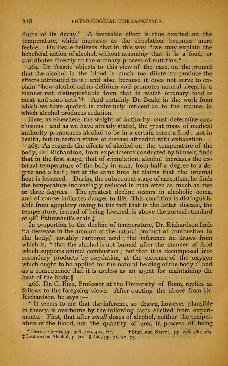 ducts of its decay. A favorable effect is thus exerted on tht temperature, which increases as the circulation becomes more feeble. Dr. Beale believes that in this way  we may explain the beneficial action of alcohol, without assuming that it is a food, or contributes directly to the ordinary process of nutrition.* 464. Dr. Anstie objects to this view of the case, on the ground that the alcohol in the blood is much too dilute to produce the effects attributed to it; and also, because it does not serve to ex- plain how alcohol calms delirium and promotes natural sleep, in a manner not distinguishable from that in which ordinary food as frieat and soiip acts.i- And certainly Dr. Beale, in the work from which we have quoted, is extremely reticent as to the manner in whicli alcohol produces sedation. Here, as elsewhere, the weight of authority must determine con- clusions ; and as we have already stated, the great mass of medical authority pronounces alcohol to be in a certain sense a food ; not in health, but in certain states of disease attended with exhaustion. 465. As regards the effects of alcohol on the temperature of the body, Dr. Richardson, from experiments conducted by himself, finds that in the first stage, that of stimulation, alcohol increases the ex- ternal temperature of the body in man, from half a degree to a de- gree and a half; but at the same time he claims that the internal heat is lessened. During the subsequent stage of narcotism, he finds the temperature increasingly reduced in man often as much as two or three degrees. The greatest decline occurs in alcoholic coma, and of course indicates danger to life. This condition is distinguish- able from apoplexy owing to the fact that in the latter disease, the temperature, instead of being lowered, is above the normal standard of 98° Fahrenheit's scale. J In proportion to the decline of temperature, Dr. Richardson finds  a decrease in the amount of the natural product of combustion in the body, notably carbonic acid ; the inference he draws from which is,  that the alcohol is not burned after the manner of food which supports animal combustion ; but that it is decomposed into secondary products by oxydation, at the expense of the oxygen which ought to be applied for the natural heating of the body : and ^as a consequence that it is useless as an agent for maintaining the heat of the body.|| 466. Dr. C. Binz, Professor at the University of Bonn, replies as follows to the foregoing views. After quoting the above from Dr. Richardson, he says :—  It seems to me that the inference so drawn, however plausible in theory, is overborne by the following facts elicited from experi- ments. First, that after small doses of alcohol, neither the temper- ature of the blood, nor the quantity of urea in process of being * Disease Germs, pp. 328, 420, 423, etc. fStim. and Narcot., pp. 238, 380, 384. $ Lectures on Alcohol, p. 70. 11 Ibid, pp. 71, 72, 73.