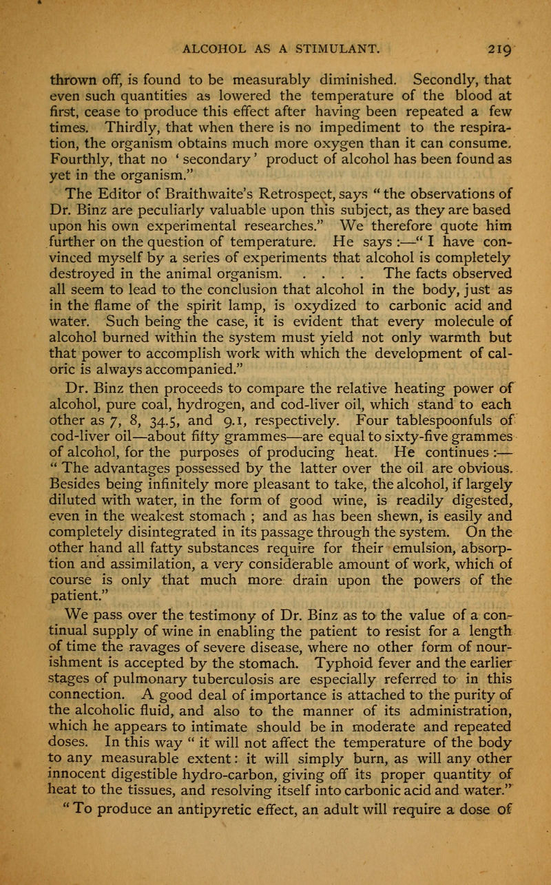 thrown off, is found to be measurably diminished. Secondly, that even such quantities as lowered the temperature of the blood at first, cease to produce this effect after having been repeated a few times. Thirdly, that when there is no impediment to the respira- tion, the organism obtains much more oxygen than it can consume. Fourthly, that no ' secondary' product of alcohol has been found as yet in the organism. The Editor of Braithwaite's Retrospect, says  the observations of Dr. Binz are peculiarly valuable upon this subject, as they are based upon his own experimental researches. We therefore quote him further on the question of temperature. He says :— I have con- vinced myself by a series of experiments that alcohol is completely destroyed in the animal organism. .... The facts observed all seem to lead to the conclusion that alcohol in the body, just as in the flame of the spirit lamp, is oxydized to carbonic acid and water. Such being the case, it is evident that every molecule of alcohol burned within the system must yield not only warmth but that power to accomplish work with which the development of cal- oric is always accompanied. Dr. Binz then proceeds to compare the relative heating power of alcohol, pure coal, hydrogen, and cod-liver oil, which stand to each other as 7, 8, 34.5, and 9.1, respectively. Four tablespoonfuls of cod-liver oil—about fifty grammes—^are equal to sixty-five grammes of alcohol, for the purposes of producing heat. He continues :—  The advantages possessed by the latter over the oil are obvious. Besides being infinitely more pleasant to take, the alcohol, if largely diluted with water, in the form of good wine, is readily digested, even in the weakest stomach ; and as has been shewn, is easily and completely disintegrated in its passage through the system. On the other hand all fatty substances require for their emulsion, absorp- tion and assimilation, a very considerable amount of work, which of course is only that much more drain upon the powers of the patient. We pass over the testimony of Dr. Binz as to the value of a con^ tinual supply of wine in enabling the patient to resist for a length of time the ravages of severe disease, where no other form of nour- ishment is accepted by the stomach. Typhoid fever and the earlier stages of pulmonary tuberculosis are especially referred to in this connection. A good deal of importance is attached to the purity of the alcoholic fluid, and also to the manner of its administration, which he appears to intimate should be in moderate and repeated doses. In this way  it will not affect the temperature of the body to any measurable extent: it will simply burn, as will any other innocent digestible hydro-carbon, giving off its proper quantity of heat to the tissues, and resolving itself into carbonic acid and water.  To produce an antipyretic effect, an adult will require a dose of