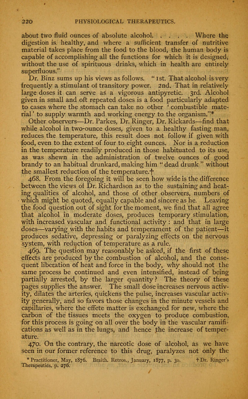 about two fluid ounces of absolute alcohol Where the digestion is. healthy, and where a sufficient transfer of nutritive material takes place from the food to the blood, the human body is capable of accomplishing all the functions for which it is designed, without the use of spirituous drinks, which in health are entirely superfluous. Dr. Binz sums up his views as follows.  1st. That alcohol is very frequently a stimulant of transitory power. 2nd, That in relatively large doses it can serve as a vigorous antipyretic. 3rd. Alcohol given in small and oft repeated doses is a food particularly adapted to cases where the stomach can take no other * combustible mate- rial ' to supply warmth and working energy to the organism.* Other observers—Dr. Parkes, Dr. Ringer, Dr. Rickards—find that while alcohol in two-ounce doses, given to a healthy fasting man, reduces the temperature, this result does not follow if given with food, even to the extent of four to eight ounces. Nor is a reduction in the temperature readily produced in those habituated to its use, as was shewn in the administration of twelve ounces of good brandy to an habitual drunkard, making him  dead drunk  without the smallest reduction of the temperature.-j- 468. From the foregoing it will be seen how wide is the diflerence between the views of Dr. Richardson as to the sustaining and heat- ing qualities of alcohol, and those of other observers, numbers of which might be quoted, equally capable and sincere as he. Leaving the food question out of sight for the moment, we find that all agree that alcohol in moderate doses, produces temporary stimulation, with increased vascular and functional activity : and that in large doses—varying with the habits and temperament of the patient—it produces sedative, depressing or paralyzing effects on the nervous system, with reduction of temperature as a rule. 469. The question may reasonably be asked, if the first of these effects are produced by the combustion of alcohol, and the conse- quent liberation of heat and force in the body, why should not the same process be continued and even intensified, instead of being partially arrested, by the larger quantity} The theory of these pages supplies the answer. The small dose increases nervous activ- ity, dilates the arteries, quickens the pulse, increases vascular activ- ity generally, and so favors those changes in the minute vessels and capillaries, where the effete matter is exchanged for new, where the carbon of the tissues meets the oxygen to produce combustion, for this process is going on all over the body in the vascular ramifi- cations as well as in the lungs, and hence the increase of temper- ature. 470. On the contrary, the narcotic dose of alcohol, as we have seen in our former reference to this drug, paralyzes not only the * Practitioner, May, 1876. Braith. Retros., January, 1877, p. 30. +Dr. Ringer's Therapeutics, p. 276.