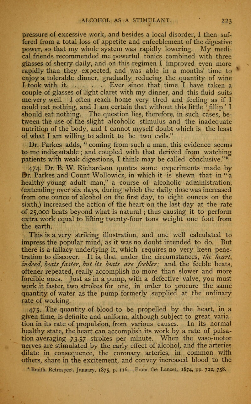 pressure of excessive work, and besides a local disorder, I then suf- fered from a total loss of appetite and enfeeblement of the digestive power, so that my whole system was rapidly lowering. My medi- cal friends recommended me powerful tonics combined with three glasses of sherry daily, and on this regimen I improved even more rapidly than they expected, and was able in a months' time to enjoy a tolerable dinner, gradually reducing the quantity of wine I took with it . . . . Ever since that time I have taken a couple of glasses of light claret with my dinner, and this fluid suits me very well. I often reach home very tired and feeling as if I could eat nothing, and I am certain that without this little 'fillip' I should eat nothing. The question lies, therefore, in such cases, be- tween the use of the slight alcoholic stimulus and the inadequate nutritiofi of the body, and I cannot myself doubt which is the least oi what I am willing to admit to be two evils. Dr. Parkes adds, '* coming from such a man, this evidence seems to me indisputable; and coupled with that derived from watching patients with weak digestions, I think may be called conclusive.* 474. Dr. B. W. Richardbon quotes some experiments made by Dr. Parkes and Count Wollowicz, in which it is shewn that in  a healthy young adult man, a course of alcoholic administration, /extending over six days, during which the daily dose was increased from one ounce of a.lcohol on the first day, to eight ounces on the sixth,) increased the action of the heart on the last day at the rate of 25,000 beats beyond what is natural ; thus causing it to perform extra work equal to lifting twenty-four tons weight one foot from the earth. This is a very striking illustration, and one well calculated to impress the popular mind, as it was no doubt intended to do. But there is a fallacy underlying it, which requires no very keen pene- tration to discover. It is, that under the circumstances, the heart, indeed, beats faster, hut its beats are feebler; and the feeble beats, oftener repeated, really accomplish no more than slower and more forcible ones. Just as in a pump, with a defective valve, you must work it faster, two strokes for one, in order to procure the same quantity of water as the pump formerly supplied at the ordinary rate of working. 475. The quantity of blood to be propelled by the heart, in a given time, is definite and uniform, although subject to great varia- tion in its rate of propulsion, from various causes. In its normal healthy state, the heart can accomplish its work by a rate of pulsa- tion averaging 7,3.5,7 strokes per minute. When the vaso-motor nerves are stimulated by the early effect of alcohol, and the arteries dilate in consequence, the coronary arteries, in common with others, share in the excitement, and convey increased blood to the * Braith. Retrospect, January, 1875, p. 116.—From the Lancet, 1874, pp. 722, 758.