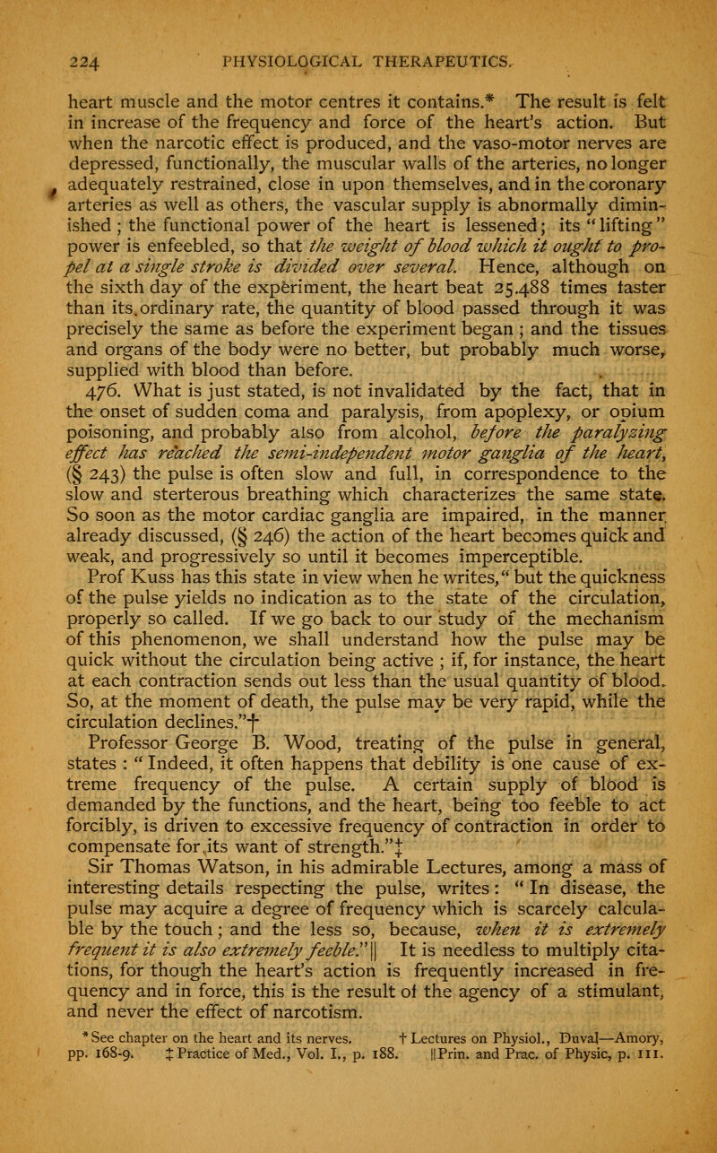heart muscle and the motor centres it contains.* The result is felt in increase of the frequency and force of the heart's action. But when the narcotic effect is produced, and the vaso-motor nerves are depressed, functionally, the muscular walls of the arteries, no longer adequately restrained, close in upon themselves, and in the coronary arteries as well as others, the vascular supply is abnormally dimin- ished ; the functional power of the heart is lessened; its  lifting '* power is enfeebled, so that the weight of blood which it ought to pro- pel at a single stroke is divided over several. Hence, although on the sixth day of the experiment, the heart beat 25.488 times taster than its. ordinary rate, the quantity of blood passed through it was precisely the same as before the experiment began ; and the tissues and organs of the body were no better, but probably much worse, supplied with blood than before. 476. What is just stated, is not invalidated by the fact, that in the onset of sudden coma and paralysis, from apoplexy, or opium poisoning, and probably also from alcohol, before the paralyzing effect has reached the semi-independent motor ganglia of the heart, (§ 243) the pulse is often slow and full, in correspondence to the slow and sterterous breathing which characterizes the same state. So soon as the motor cardiac ganglia are impaired, in the manner already discussed, (§ 246) the action of the heart becomes quick and weak, and progressively so until it becomes imperceptible. Prof Kuss has this state in view when he writes, but the quickness of the pulse yields no indication as to the state of the circulation, properly so called. If we go back to our study of the mechanism of this phenomenon, we shall understand how the pulse may be quick without the circulation being active ; if, for instance, the heart at each contraction sends out less than the usual quantity of blood. So, at the moment of death, the pulse may be very rapid, while the circulation declines.-|- Professor George B. Wood, treating of the pulse in general, states :  Indeed, it often happens that debility is one cause of ex- treme frequency of the pulse. A certain supply of blood is demanded by the functions, and the heart, being too feeble to act forcibly, is driven to excessive frequency of contraction in order to compensate for,its want of strength.J Sir Thomas Watson, in his admirable Lectures, among a mass of interesting details respecting the pulse, writes:  In disease, the pulse may acquire a degree of frequency which is scarcely calcula- ble by the touch; and the less so, because, when it is extremely frequent it is also extremely feebler\ It is needless to multiply cita- tions, for though the heart's action is frequently increased in fre- quency and in force^ this is the result ot the agency of a stimulant, and never the effect of narcotism. *See chapter on the heart and its nerves. t Lectures on Physiol., Duval—Amory, pp. 168-9. :!: Practice of Med., Vol. I., p. 188. HPrin. and Prac. of Physic, p. iii.
