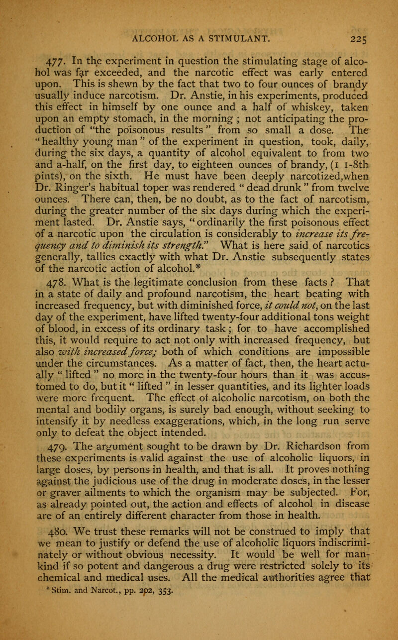 477. In the experiment in question the stimulating stage of alco- hol was far exceeded, and the narcotic effect was early entered upon. This is shewn by the fact that two to four ounces of brandy usually induce narcotism. Dr. Anstie, in his experiments, produced this effect in himself by one ounce and a half of whiskey, taken upon an empty stomach, in the morning ; not anticipating the pro- duction of the poisonous results from so small a dose. The ** healthy young man of the experiment in question, took, daily, during the six days, a quantity of alcohol equivalent to from two and a-half, on the first day, to eighteen ounces of brandy, (i i-8th pints), on the sixth. He must have been deeply narcotized,when Dr. Ringer's habitual toper was rendered  dead drunk  from twelve ounces. There can, then, be no doubt, as to the fact of narcotism, during the greater number of the six days during which the experi- ment lasted. Dr. Anstie says,  ordinarily the first poisonous effect of a narcotic upon the circulation is considerably to i7icrease its fre- quency and to diminish its strength. What is here .said of narcotics generally, tallies exactly with what Dr. Anstie subsequently states of the narcotic action of alcohol.* 478. What is the legitimate conclusion from these facts } That in a state of daily and profound narcotism, the heart beating with increased frequency, but with diminished force, it could not, on the last day of the experiment, have lifted twenty-four additional tons weight of blood, in excess of its ordinary task ; for to have accomplished this, it would require to act not only with increased frequency, but also with increased force; both of which conditions are impossible under the circumstances. As a matter of fact, then, the heart actu- ally  lifted  no more in the twenty-four hours than it was accus- tomed to do, but it  lifted  in lesser quantities, and its lighter loads were more frequent. The effect of alcoholic narcotism, on both the mental and bodily organs, is surely bad enough, without seeking to intensify it by needless exaggerations, which, in the long run serve only to defeat the object intended. 479. The argument sought to be drawn by Dr. Richardson from these experiments is valid against the use of alcoholic liquors, in large doses, by persons in health, and that is all. It proves nothing against the judicious use of the drug in moderate doses, in the lesser or graver ailments to which the organism may be subjected. For, as already pointed out, the action and effects of alcohol in disease are of an entirely different character from those in health. 480. We trust these remarks will not be construed to imply that we mean to justify or defend the use of alcoholic liquors indiscrimi- nately or without obvious necessity. It would be well for man- kind if so potent and dangerous a drug were restricted solely to its chemical and medical uses. All the medical authorities agree that *Stim. and Narcot., pp. 2p2, 353.