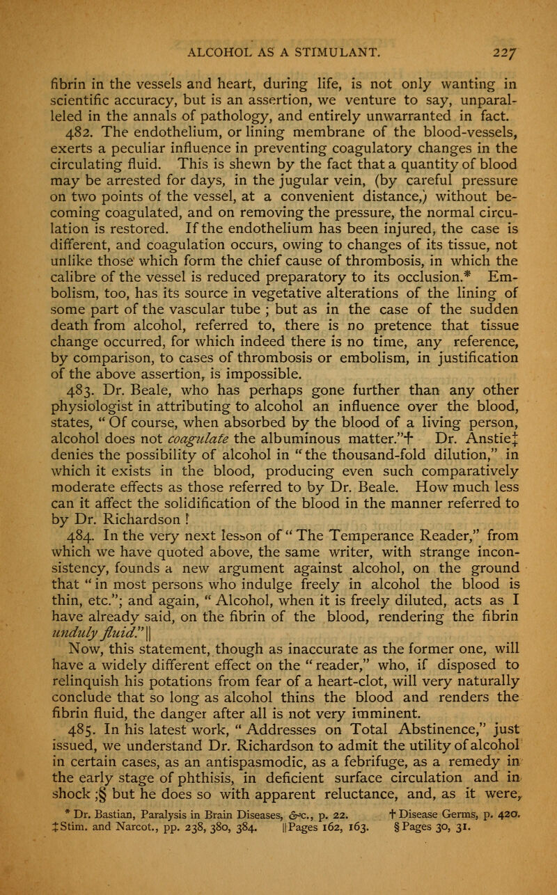 fibrin in the vessels and heart, during life, is not only wanting in scientific accuracy, but is an assertion, we venture to say, unparal- leled in the annals of pathology, and entirely unwarranted in fact. 482. The endothelium, or lining membrane of the blood-vessels, exerts a peculiar influence in preventing coagulatory changes in the circulating fluid. This is shewn by the fact that a quantity of blood may be arrested for days, in the jugular vein, (by careful pressure on two points of the vessel, at a convenient distance,) without be- coming coagulated, and on removing the pressure, the normal circu- lation is restored. If the endothelium has been injured, the case is different, and coagulation occurs, owing to changes of its tissue, not unlike those which form the chief cause of thrombosis, in which the calibre of the vessel is reduced preparatory to its occlusion.* Em- bolism, too, has its source in vegetative alterations of the lining of some part of the vascular tube ; but as in the case of the sudden death from alcohol, referred to, there is no pretence that tissue change occurred, for which indeed there is no time, any reference, by comparison, to cases of thrombosis or embolism, in justification of the above assertion, is impossible. 483. Dr. Beale, who has perhaps gone further than any other physiologist in attributing to alcohol an influence over the blood, states, Of course, when absorbed by the blood of a living person, alcohol does not <;^^^?//<«f^ the albuminous matter-''-^ Dr. AnstieJ denies the possibility of alcohol in ^the thousand-fold dilution, in which it exists in the blood, producing even such comparatively moderate effects as those referred to by Dr. Beale. How much less can it affect the solidification of the blood in the manner referred to by Dr. Richardson \ 484. In the very next lesson of The Temperance Reader, from which we have quoted above, the same writer, with strange incon- sistency, founds a new argument against alcohol, on the ground that  in most persons who indulge freely in alcohol the blood is thin, etc.; and again,  Alcohol, when it is freely diluted, acts as I have already said, on the fibrin of the blood, rendering the fibrin midiily jluidy\ Now, this statement, though as inaccurate as the former one, will have a widely different effect on the  reader, who, if disposed to relinquish his potations from fear of a heart-clot, will very naturally conclude that so long as alcohol thins the blood and renders the fibrin fluid, the danger after all is not very imminent. 485. In his latest work,  Addresses on Total Abstinence, just issued, we understand Dr. Richardson to admit the utility of alcohol in certain cases, as an antispasmodic, as a febrifuge, as a remedy in the early stage of phthisis, in deficient surface circulation and in shock ;§ but he does so with apparent reluctance, and, as it were^ * Dr. Bastion, Paralysis in Brain Diseases, cr'C., p. 22. f Disease Germs, p. 420. 4:Stim. and Narcot., pp. 238, 380, 384. II Pages 162, 163. § Pages 30, 31.