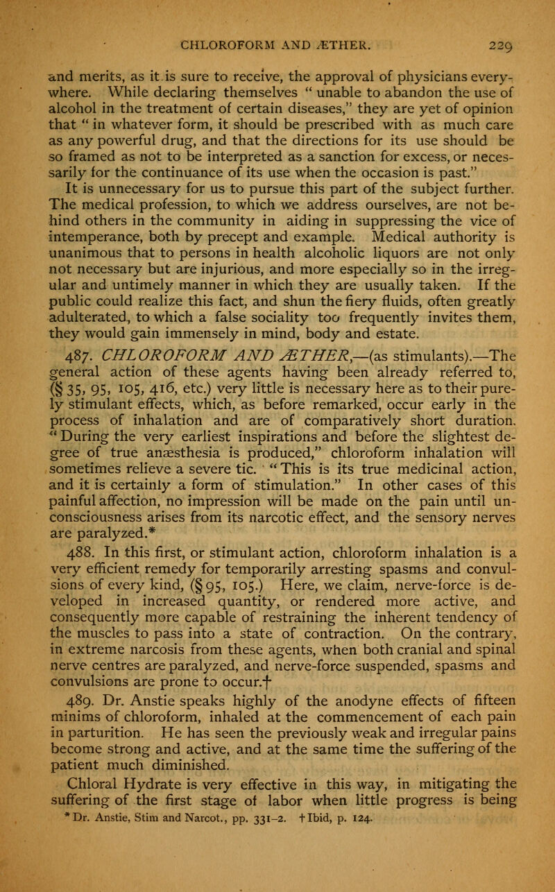 and merits, as it.is sure to receive, the approval of physicians every- where. While declaring themselves  unable to abandon the use of alcohol in the treatment of certain diseases, they are yet of opinion that  in whatever form, it should be prescribed with as much care as any powerful drug, and that the directions for its use should be so framed as not to be interpreted as a sanction for excess, or neces- sarily for the continuance of its use when the occasion is past. It is unnecessary for us to pursue this part of the subject further. The medical profession, to which we address ourselves, are not be- hind others in the community in aiding in suppressing the vice of intemperance, both by precept and example. Medical authority is unanimous that to persons in health alcoholic liquors are not only not necessary but are injurious, and more especially so in the irreg- ular and untimely manner in which they are usually taken. If the public could realize this fact, and shun the fiery fluids, often greatly adulterated, to which a false sociality too frequently invites them, they would gain immensely in mind, body and estate. 487. CHLOROFORM AND ^THER,—{^s, stimulants).—The general action of these agents having been already referred to, (§ 35> 95» I0S> 4i6> Gtc.) very little is necessary here as to their pure- ly stimulant effects, which, as before remarked, occur early in the process of inhalation and are of comparatively short duration.  During the very earliest inspirations and before the slightest de- gree of true anaesthesia is produced, chloroform inhalation will sometimes relieve a severe tic.  This is its true medicinal action, and it is certainly a form of stimulation. In other cases of this painful affection, no impression will be made on the pain until un- consciousness arises from its narcotic effect, and the sensory nerves are paralyzed.* 488. In this first, or stimulant action, chloroform inhalation is a very efficient remedy for temporarily arresting spasms and convul- sions of every kind, (§95, 105.) Here, we claim, nerve-force is de- veloped in increased quantity, or rendered more active, and consequently more capable of restraining the inherent tendency of the muscles to pass into a state of contraction. On the contrary, in extreme narcosis from these agents, when both cranial and spinal nerve centres are paralyzed, and nerve-force suspended, spasms and convulsions are prone to occur.f 489. Dr. Anstie speaks highly of the anodyne effects of fifteen minims of chloroform, inhaled at the commencement of each pain in parturition. He has seen the previously weak and irregular pains become strong and active, and at the same time the suffering of the patient much diminished. Chloral Hydrate is very effective in this way, in mitigating the suffering of the first stage of labor when little progress is being *Dr. Anstie, Stim andNarcot., pp. 331-2. tlbid, p. 124.