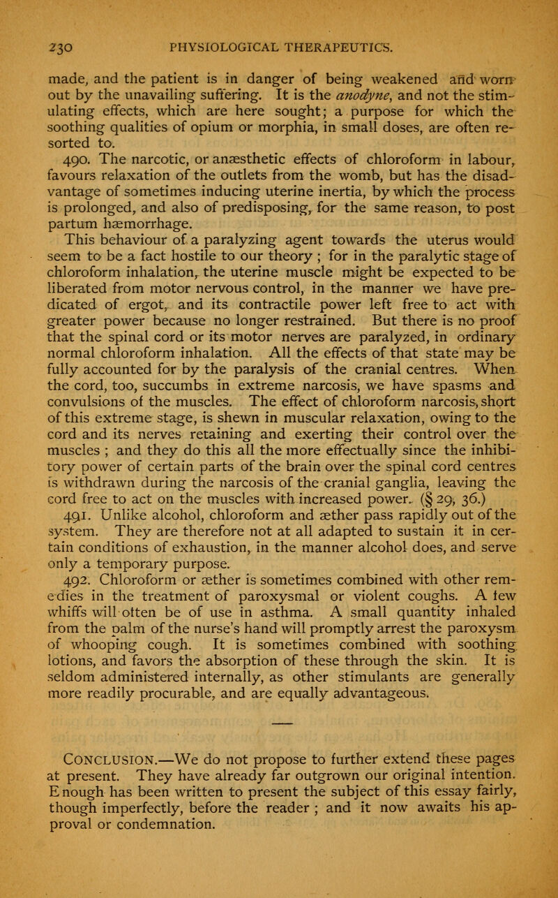 made, and the patient is in danger of being weakened aiid worn out by the imavaihng suffering. It is the anodyne, and not the stim- ulating effects, which are here sought; a purpose for which the soothing qualities of opium or morphia, in small doses, are often re- sorted to. 490. The narcotic, or anaesthetic effects of chloroform in labour^ favours relaxation of the outlets from the womb, but has the disad- vantage of sometimes inducing uterine inertia, by which the process is prolonged, and also of predisposing, for the same reason, to post partum haemorrhage. This behaviour of a paralyzing agent towards the uterus would seem to be a fact hostile to our theory ; for in the paralytic stage of chloroform inhalation,^ the uterine muscle might be expected to be liberated from motor nervous control, in the manner we have pre- dicated of ergot^ and its contractile j>ower left free to act with greater power because no longer restrained. But there is no proof that the spinal cord or its motor nerves are paralyzed, in ordinary normal chloroform inhalation. All the effects of that state may be fully accounted for by the paralysis of the cranial centres. When the cord, too, succumbs in extreme narcosis, we have spasms and convulsions of the muscles. The effect of chloroform narcosiSj short of this extreme stage, is shewn in muscular relaxation, owing to the cord and its nerves retaining and exerting their control over the muscles ; and they do this all the more effectually since the inhibi- tory power of certain parts of the brain over the spinal cord centres is withdrawn during the narcosis of the cranial ganglia, leaving the eord free to act on the muscles with increased power. (§ 29, 36.) 491. Unlike alcohol, chloroform and aether pass rapidly out of the system. They are therefore not at all adapted to sustain it in cer- tain conditions of exhaustion, in the manner alcohol does, and serve only a temporary purpose. 492. Chloroform or aether is sometimes combined with other rem- edies in the treatment of paroxysmal or violent coughs. A tew whiffs will otten be of use in asthma. A small quantity inhaled from the palm of the nurse's hand will promptly arrest the paroxysm of whooping cough. It is sometimes combined with soothing: lotions, and favors the absorption of these through the skin. It is seldom administered internally, as other stimulants are generally more readily procurable, and are equally advantageous. Conclusion.—We do not propose to further extend these pages at present. They have already far outgrown our original intention. Enough has been written to present the subject of this essay fairly, though imperfectly, before the reader ; and it now awaits his ap- proval or condemnation.