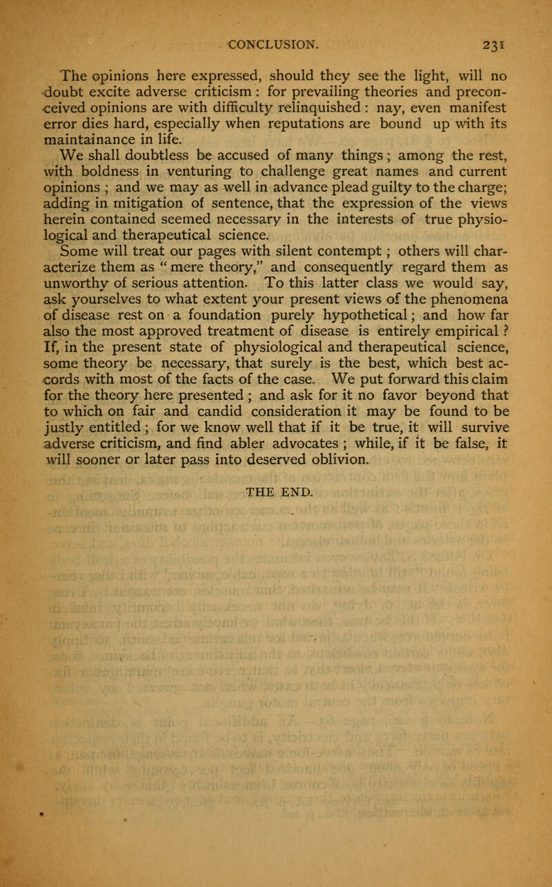 The opinions here expressed, should they see the light, will no doubt excite adverse criticism : for prevailing theories and precon- ceived opinions are with difficulty relinquished : nay, even manifest error dies hard, especially when reputations are bound up with its maintainance in life. We shall doubtless be accused of many things; among the rest, with boldness in venturing to challenge great names and current opinions ; and we may as well in advance plead guilty to the charge; adding in mitigation of sentence, that the expression of the views herein contained seemed necessary in the interests of true physio- logical and therapeutical science. Some will treat our pages with silent contempt; others will char- acterize them as  mere theory, and consequently regard them as unworthy of serious attention. To this latter class we would say, ask yourselves to what extent your present views of the phenomena of disease rest on a foundation purely hypothetical; and how far also the most approved treatment of disease is entirely empirical .? If, in the present state of physiological and therapeutical science, some theory be necessary, that surely is the best, which best ac- cords with most of the facts of the case. We put forward this claim for the theory here presented; and ask for it no favor beyond that to which on fair and candid consideration it may be found to be justly entitled ; for we know well that if it be true, it will survive adverse criticism, and find abler advocates ; while, if it be false, it will sooner or later pass into deserved oblivion. THE END.