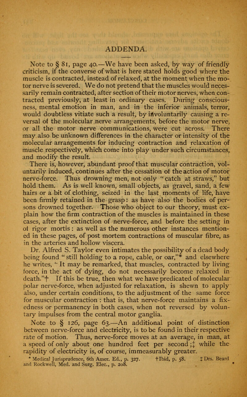 ADDENDA. Note to § 81, page 40.—We have been asked, by way of friendly criticism, if the converse of what is here stated holds good where the muscle is contracted, instead of relaxed, at the moment when the mo- tor nerve is severed. We do not pretend that the muscles would neces- sarily remain contracted, after section of their motor nerves, when con- tracted previously, at least in ordinary cases. During conscious- ness, mental emotion in man, and in the inferior animals, terror, would doubtless vitiate such a result, by ii?tvoluntarily causing a re- versal of the molecular nerve arrangements, before the motor nerve^ or all the motor nerve communications, were cut across. There may also be unknown differences in the character or intensity of the molecular arrangements for inducing contraction and relaxation of muscle respectively, which come into play under such circumstances,^ and modify the result. There is, however, abundant proof that muscular contraction, vol- untarily induced, continues after the cessation of the action of motor nerve-force. Thus drowning men, not only  catch at straws, but hold them. As is well known, small objects, as gravel, sand, a few hairs or a bit of clothing, seized in the last moments of life, have been firmly retained in the grasp: as have also the bodies of per- sons drowned together. Those who object to our theory, must ex- plain how the firm contraction of the muscles is maintained in these cases, after the extinction of nerve-force, and before the setting ia of rigor mortis : as well as the numerous other instances mention- ed in these pages, of post mortem contractions of muscular fibre, as in the arteries and hollow viscera. Dr. Alfred S. Taylor even intimates the possibility of a dead body being found still holding to a rope, cable, or oar,* and elsewhere he writes, '• It may be remarked, that muscles, contracted by living force, in the act of dying, do not necessarily become relaxed in death.-f* If this be true, then what we have predicated of molecular polar nerve-force, when adjusted for relaxation, is shewn to apply also, under certain conditions, to the adjustment of the same force for muscular contraction : that is, that nerve-force maintains a fix- edness or permanency in both cases, when not reversed by volun- tary impulses from the central motor ganglia. Note to § 126,. page 63.—An additional point of distinction between nerve-force and electricity, is to be found in their respective rate of motion. Thus, nerve-force moves at an average, in man, at a speed of only about one hundred feet per second ;| while the rapidity of electricity is, of course, immeasurably greater. * Medical jurisprudence, 6th Amer. Ed., p. 327. flbid, p. 58. i^rDrs. Beard and Rockwell, Med. and Surg. Elec, p. 208.