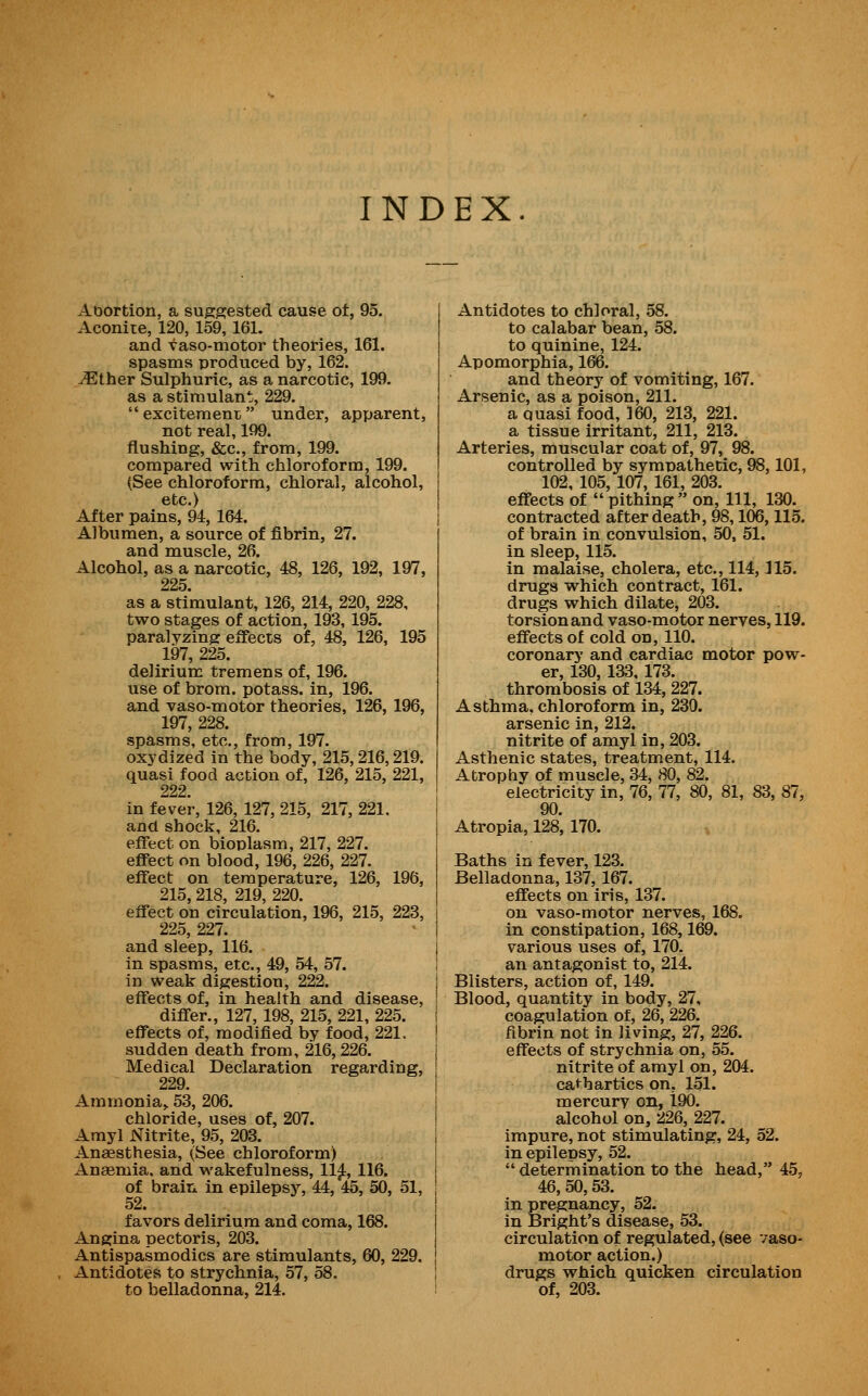 INDEX. Abortion, a suggested cause ot, 95. Aconite, 120, 159, 161. and vaso-motor theories, 161. spasms produced by, 162. ^ther Sulphuric, as a narcotic, 199. as a stimulan J, 229. excitement under, apparent, not real, 199. flushing, &c., from, 199. compared with chloroform, 199. (See chloroform, chloral, alcohol, etc.) After pains, 94, 164. Albumen, a source of fibrin, 27. and muscle, 26. Alcohol, as a narcotic, 48, 126, 192, 197, 225. as a stimulant, 126, 214, 220, 228, two stages of action, 193, 195. paralyzing effects of, 48, 126, 195 197, 225. delirium tremens of, 196. use of brom. potass, in, 196. and vaso-motor theories, 126, 196, 197, 228. spasms, etc., from, 197. oxydized in the body, 215,216,219. quasi food action of, 126, 215, 221, 222. in fever, 126, 127, 215, 217, 221, and shock, 216. effect on bioplasm, 217, 227. effect on blood, 196, 226, 227. effect on temperature, 126, 196, 215, 218, 219, 220. effect on circulation, 196, 215, 223, 225, 227. and sleep, 116. in spasms, etc., 49, 54, 57. in weak digestion, 222. j effects of, in health and disease, I differ., 127, 198, 215, 221, 225. j effects of, modified by food, 221. \ sudden death from, 216, 226. Medical Declaration regarding, 229. Ammonia,. 53, 206. chloride, uses of, 207. Amyl Nitrite, 95, 203. Anaesthesia, (See chloroform) Anaemia, and wakefulness, 11^, 116. of brain in epilepsy, 44, 45, 50, 51, favors delirium and coma, 168. Angina pectoris, 203. Antispasmodics are stimulants, 60, 229, Antidotes to strychnia, 57, 58. to belladonna, 214. Antidotes to chloral, 58. to calabar bean, 58. to quinine, 124. Apomorphia, 166. and theory of vomiting, 167. Arsenic, as a poison, 211. a quasi food, 360, 213, 221. a tissue irritant, 211, 213. Arteries, muscular coat of, 97, 98. controlled by symnathetic, 98,101, 102, 105, 107, 161, 203. effects of  pithing  on. 111, 130. contracted after death, 98,106,115. of brain in convulsion, 50, 51. in sleep, 115. in malaise, cholera, etc., 114,115. drugs which contract, 161. drugs which dilate, 203. torsion and vaso-motor nerves, 119. effects of cold on, 110. coronary and cardiac motor pow- er, 130, 133, 173. thrombosis of 134,227. Asthma, chloroform in, 230. arsenic in, 212. nitrite of amyl in, 203. Asthenic states, treatment, 114. Atrophy of muscle, 34, 80, 82. electricity in, 76, 77, 80, 81, 83, 87, 90. Atropia, 128, 170. Baths in fever, 123. Belladonna, 137, 167. effects on iris, 137. on vaso-motor nerves, 168. in constipation, 168,169. various uses of, 170. an antagonist to, 214. Blisters, action of, 149. Blood, quantity in body, 27, coagulation of, 26, 226. fibrin not in living, 27, 226. effects of strychnia on, 55. nitrite of amyl on, 204. cathartics on, 151. mercury on, 190. alcohol on, 226, 227. impure, not stimulating, 24, 52. in epilepsy, 52.  determination to the head, 45, 46, 50,53. in pregnancy, 52. in Bright's disease, 53. circulation of regulated, (see vaso- motor action.) drugs which quicken circulation of, 203.