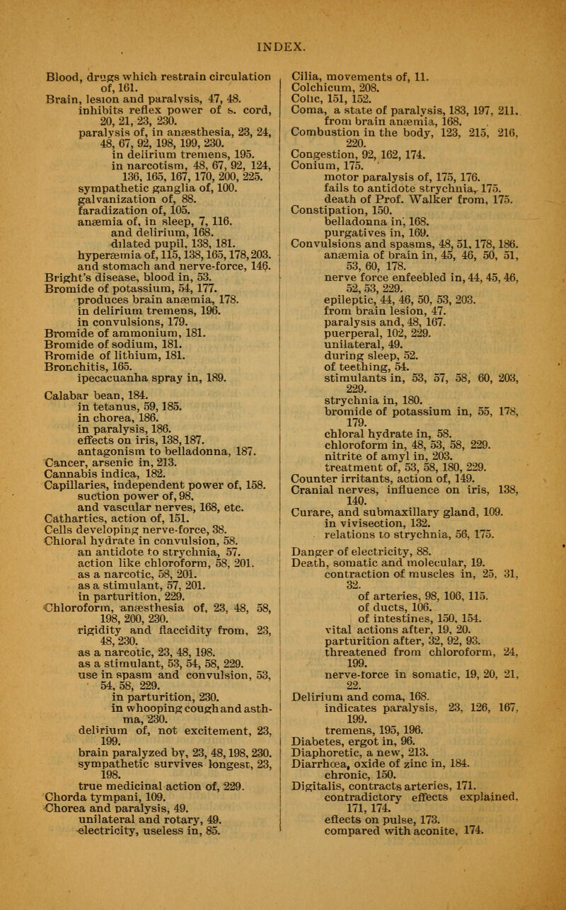 Blood, drupfs which restrain circulation of, 161. Brain, lesion and paralysis, 47, 48. inhibits reflex power of &. cord, 20, 21, 23, 230. paralysis of, in anaesthesia, 23, 24, 48, 67, 92, 198, 199, 230. in delirium tremens, 195. in narcotism, 48, 67, 92, 124, 136, 165, 167, 170, 200, 225. sympathetic ganglia of, 100. galvanization of, 88. faradization of, 105. anaemia of, in sleep, 7, 116. and delirium, 168. dilated pupil, 138, 181. hyperasmia of, 115,138,165,178,203. and stomach and nerve-force, 146. Bright's disease, blood in, 53. Bromide of potassium, 54, 177. produces brain anaemia, 178. in delirium tremens, 196. in convulsions, 179. Bromide of ammonium, 181. Bromide of sodium, 181. Bromide of lithium, 181. Bronchitis, 165. ipecacuanha spray in, 189. Calabar bean, 184. in tetanus, 59,185. in chorea, 186. in paralysis, 186. effects on iris, 138,187. antagonism to belladonna, 187. Cancer, arsenic in, 213. Cannabis indica, 182. Capillaries, independent power of, 158. suction power of, 98, and vascular nerves, 168, etc. Cathartics, action of, 151. Cells developing nerve-force, 38. Chloral hydrate in convulsion, 58. an antidote to strychnia, 57. action like chloroform, 58, 201. as a narcotic, 58, 201. as a stimulant, 57, 201. in parturition, 229. •Chloroform, anaesthesia of, 23, 48, 58, 198, 200, 230. rigidity and flaccidity from, 23, 48, 230. as a narcotic, 23, 48, 198. as a stimulant, 53, 54, 58, 229. use in spasm and convulsion, 53, 54, 58, 229. in parturition, 230. in whooping cough and asth- ma, 230. delirium of, not excitement, 23, 199. brain paralyzed by, 23, 48,198, 230. sympathetic survives longest, 23, 198. true medicinal action of, 229. Chorda tympani, 109. Chorea and paralysis, 49. unilateral and rotary, 49. -electricity, useless in, 85. Cilia, movements of, 11. Colchicum, 208. Colic, 1.51, 152. Coma, a state of paralysis, 183, 197, 211. from brain anaemia, 168. Combustion in the body, 123, 215, 216, 220. Congestion, 92, 162, 174. Conium, 175. motor paralysis of, 175, 176. fails to antidote strychnia,-175. death of Prof. Walker from, 175. Constipation, 150. belladonna in, 168. purgatives in, 169. Convulsions and spasms, 48, 51,178,186. anaemia of brain in, 45, 46, 50, 51, 53, 60, 178. nerve force enfeebled in, 44, 45, 46, 52, 53, 229. epileptic, 44, 46, 50, 53, 203. from brain lesion, 47. paralysis and, 48, 167. puerperal, 102, 229. unilateral, 49. during sleep, 52. of teething, 54. stimulants in, 53, 57, 58, 60, 203, 229. strychnia in, 180. bromide of potassium in, 55, 178, 179. chloral hvdrate in, 58. chloroform in, 48, 53, 58, 229. nitrite of amyl in, 203. treatment of, 53, 58, 180, 229. Counter irritants, action of, 149. Cranial nerves, influence on iris, 138, 140. Curare, and submaxillary gland, 109. in vivisection, 132. relations to strychnia, 56, 175. Danger of electricity, 88. Death, somatic and molecular, 19. contraction of muscles in, 25, 31. 32. of arteries, 98, 106, 115. of ducts, 106. of intestines, 150, 154. vital actions after, 19, 20. parturition after, 32, 92, 93. threatened from chloroform, 24, 199. nerve-force in somatic, 19, 20, 21, 22. Delirium and coma, 168. indicates paralysis. 23, 126, 167, 199. tremens, 195, 196. Diabetes, ergot in, 96. Diaphoretic, a new, 213. Diarrhoea, oxide of zinc in, 184. chronic, 150. Digitalis, contracts arteries, 171. contradictory effects explained. 171, 174. effects on pulse, 173. compared with aconite, 174.