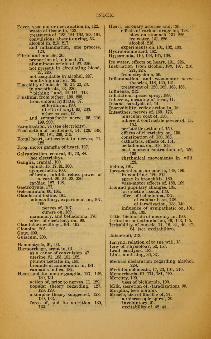 Fever, yaso-motor nerve action in, 122. waste of tissue in, 123. treatment of, 123, 124,162,163,164. convulsions absent during, 53. alcohol in, 215, 217. and inflammation, one process, 123. Fibrin and muscle, 26. proportion of, in blood, 27. albuminous origin of, 27, 226. not present in circulating blood, 27, 226. not coagulable by alcohol, 227. non-living matter, 30. Flaccidity of muscle, 19, 21, 22, 23. in anaesthesia, 23, 230.  pithing  and, 22. Ill, 113. Flushing, from aether, 199, 200. from chloral hydrate, 57. chloroform, 198. nitrite of amyl, 95, 203. other causes, 95. and sympathetic nerve, 95, 116, 199,200. Faradization, 74 (see electricity).. Food action of medicines, 54, 126, 148, 160, 181, 206, 215. Foetal heart, antecedent to nerves, 11, 129. Frog, motor ganglia of heart, 127, Galvanization, central, 64, 73, 88. (see electricity). Ganglia, cranial, 100. spinal, 15, 17,21,100. sympathetic. 100. of brain, inhibit reflex power of s. cord, 20, 21, 23, 230. cardiac, 127, 128. Gastrodynia, 177. Gelseminum, 60,164. Glands and iodine, 191. submaxillary, experiment on, 107, 109. nerves of, 107. , curare on, 109. mammary, and belladonna, 170. effect of electricity on, 90, Glandular swellings, 191, 192. Glonoine, 205. Gout, 209, Guiacum, 208. Haemoptysis, 91, 96. Haemorrhage, ergot in, 91. as a cause of convulsion, 47. uterine, 91, 183, 181, 182. plumbi acetatis in, 183. bromide of ammonium in, 181. cannabis indica, 182. Heart and its motor ganglia, 127, 128, 130, 131. action of, prior to nerves, 11, 129. popular theory regarding, 127, 128, 129. a simpler theory suggested, 128, 130, 133. force of, and its nutrition, 130, 133. Heart, coronary arteries and, 130. eifects of various drugs on, 128. blow on stomach, 131, 226. ice water, 131, 226. alcohol, 216. experiments on, 131, 132, 133. Hydrobromic acid, 182. Hyperaemia, 116, 138, 165, 168. Ice water, effects on heart, 131, 226. Inebriation from alcohol, 198, 197, 216, 221, 225. from strychnia, 56. Inflammation, and vaso-motor nerve theories, 118, 120, 121. treatment of, 120, 162, 163, 165. Influenza, 212. Inhalation, ipecac spray, 189. Inherent, meaning of term, 11. Insane, paralysis of, 14. Insensibility, reflex action in, 18. Intestines, nerves of, 169, 176. muscular coat ot, 150. inherent contractile power of, 11, 152. peristaltic action of, 150. effects of electricity on, 150. constipation of, 150, 168. cathartics, effects of, 151. belladonna on, 168, 169. post mortem contraction of, 150, 155. rhythmical movements in villi, 129. Iodine, 191. Ipecacuanha, as an emetic, 148,189. in vomiting, 189, 212. spray in bronchitis, 189. vaso-motor effects of, 188, 189. Iris and pupil] ary changes, 135. an erectile tissue, 136. effect of belladonna, 137. of calabar bean, 138. of faradization, 138, 140. influence of sympathetic on, 101, 105, 139. Iritis, bichloride of mercury in, 190. irritation not stimulation, 46, 143, 145. Irritability of muscle, 14, 16, 34, 46, 47, 84, (see excitabilitv). Ja,borandi, 213. Larynx, relation of to the will, 18. Law of Physiology, 52, 157. Lead paralysis, 183. Link, a missinj;., 36, 37. Medical declaration regarding alcohol, 228 Medulla oblongata, 17, 23, 104, 216. Menorrhagia, 91, 174, 181, 182, Mercury, 190. uses of bichloride, 190. Milk, secretion of, (faradization), 90. Morphia, (see opium). Muscle, size of flbrillae of, 34. a microscopic spiral, 36. involuntary, 91. excitability of, 42, 44,