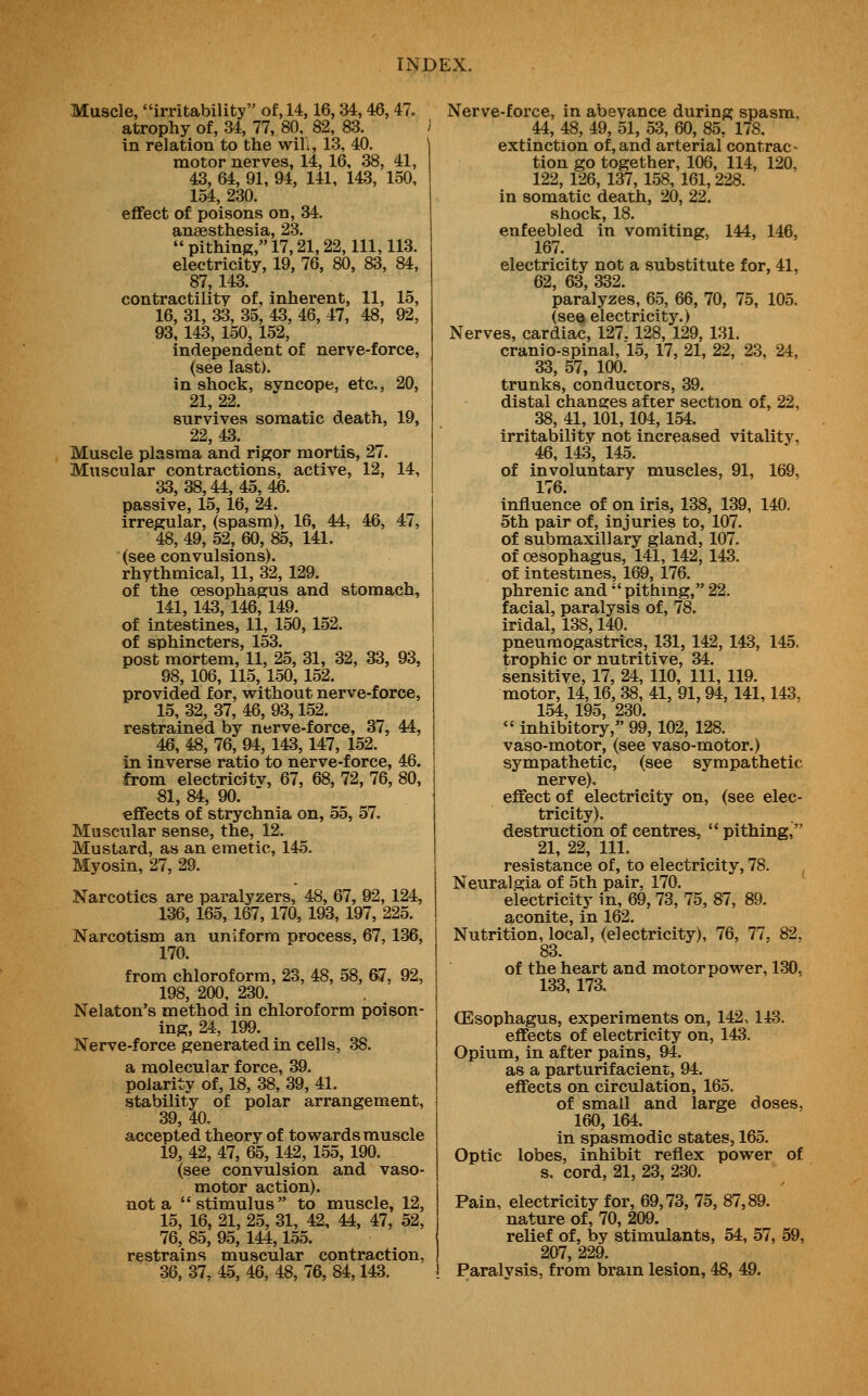 Muscle, irritability of, 14,16,34,46,47. atrophy of, 34, 77, 80, 82, 83. i in relation to the wili, 13, 40. motor nerves, 14, 16, 38, 41, 43, 64, 91, 94, 141, 143, 150, 154, 230. effect of poisons on, 34. anaesthesia, 23.  pithing, 17,21,22, 111, 113. electricity, 19, 76, 80, 83, 84, 87, 143. contractility of, inherent, 11, 15, 16, 31, 33, 35, 43, 46, 47, 48, 92, 93, 143, 150, 152, independent of nerve-force, (see last). in shock, syncope, etc., 20, 21, 22. survives somatic death, 19, 22,43. Muscle plasma and rigor mortis, 27. Muscular contractions, active, 12, 14, 33, 38,44, 45, 46. passive, 15, 16, 24. irregular, (spasm), 16, 44, 46, 47, 48, 49, 52, 60, 85, 141. (see convulsions), rhythmical, 11, 32, 129. of the oesophagus and stomach, 141, 143,146, 149. of intestines, 11, 150, 152. of sphincters, 153. post mortem, 11, 25, 31, 32, 33, 93, 98, 106, 115, 150, 152. provided for, without nerve-force, 15, 32, 37, 46, 93,152. restrained by nerve-force, 37, 44, 46, 48, 76, 94, 143,147, 152. in inverse ratio to nerve-force, 46. from electricJtv, 67, 68, 72, 76, 80, 81, 84, 90. ' effects of strychnia on, 55, 57. Muscular sense, the, 12. Mustard, as an emetic, 145. Myosin, 27, 29. Narcotics are paralyzers, 48, 67, 92, 124, 136, 165, 167, 170, 193, 197, 225. Narcotism an uniform process, 67, 136, 170. from chloroform, 23, 48, 58, 67, 92, 198, 200, 230. Nelaton's method in chloroform poison- ing, 24, 199. Nerve-force generated in cells, 38. a molecular force, 39. polarity of, 18, 38, 39, 41. stability of polar arrangement, 39, 40, accepted theory of towards muscle 19, 42, 47, 65, 142, 155, 190. (see convulsion and vaso- motor action), not a stimulus to muscle, 12, 15, 16, 21, 25, 31, 42, 44, 47, 52, 76, 85, 95, 144,155. restrains muscular contraction, 36, 37, 45, 46, 48, 76, 84,143. Nerve-force, in abeyance during spasm, 44, 48, 49, 51, 53, 60, 85, 178, extinction of, and arterial contrac- tion go together, 106, 114, 120, 122, 126, 137, 158, 161,228. in somatic death, 20, 22. shock, 18. enfeebled in vomiting, 144, 146, 167. electricity not a substitute for, 41, 62, 63, 332. paralyzes, 65, 66, 70, 75, 105. (see electricity.) Nerves, cardiac, 127.128, 129, 131. cranio-spinal, 15, 17, 21, 22, 23, 24, 33, 57, 100. trunks, conductors, 39. distal changes after section of, 22, 38, 41, 101,104,154. irritability not increased vitalitv, 46, 143, 145. of involuntary muscles, 91, 169, 176. influence of on iris, 138, 139, 140. 5th pair of, injuries to, 107. of submaxillary gland, 107. of oesophagus, 141, 142, 143. of intestines, 169, 176. phrenic and  pithing, 22. facial, paralysis of, 78. iridal, 138,140. pneuraogastrics, 131, 142, 143, 145, trophic or nutritive, 34. sensitive, 17, 24, 110, 111, 119. motor, 14,16, 38, 41, 91,94, 141,143, 154, 195, 230.  inhibitory, 99, 102, 128. vaso-motor, (see vaso-motor.) sympathetic, (see sympathetic nerve). effect of electricity on, (see elec- tricity). destruction of centres,  pithing, 21, 22, 111. resistance of, to electricity, 78. Neuralgia of 5th pair, 170. electricity in, 69, 73, 75, 87, 89. aconite, in 162. Nutrition, local, (electricity), 76, 77, 82, 83. of the heart and motor power, 130, 133, 17a CEsophagus, experiments on, 142,143. effects of electricity on, 143. Opium, in after pains, 94. as a parturifacient, 94. effects on circulation, 165. of small and large doses, 160, 164. in spasmodic states, 165. Optic lobes, inhibit reflex power of s, cord, 21, 23, 230. Pain, electricity for, 69,73, 75, 87,89. nature of, 70, 209. relief of, by stimulants, 54, 57, 59, 207, 229. Paralysis, from brain lesion, 48, 49.