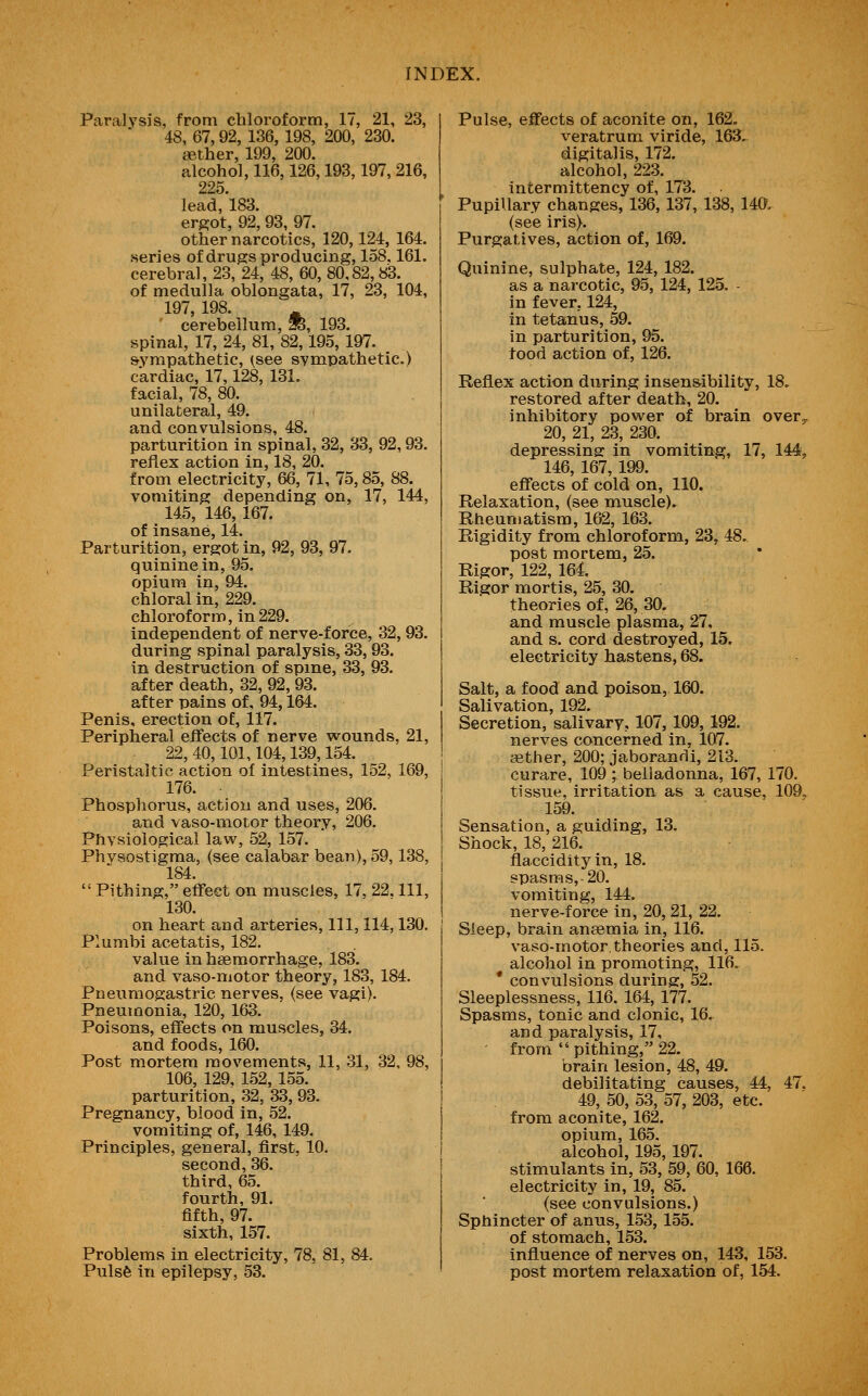 Paralysis, from chloroform, 17, 21, 23, 48, 67,92, 136, 198, 200, 230. aether, 199, 200. alcohol, 116,126,193,197, 216, 225. lead, 183. ergot, 92, 93, 97. other narcotics, 120,124, 164. series of drugs producing, 158,161. cerebral, 23, 24, 48, 60, 80,82,83. of medulla oblongata, 17, 23, 104, 197, 198. ^ ' cerebellum, ^, 193. spinal, 17, 24, 81, 82,195, 197. sympathetic, (,see sympathetic.) cardiac, 17,128, 131. facial, 78, 80. unilateral, 49. and convulsions, 48. parturition in spinal, 32, 33, 92,93, reflex action in, 18, 20. from electricity, 66, 71, 75,85, 88. vomiting depending on, 17, 144, 145, 146, 167. of insane, 14. Parturition, ergot in, 92, 93, 97. quinine in, 95. opium in, 94. chloral in, 229. chloroform, in 229. independent of nerve-force, 32, 93. during spinal paralysis, 33,93. in destruction of spine, 33, 93. after death, 32, 92, 93. after pains of, 94,164. Penis, erection of, 117. Peripheral effects of nerve wounds, 21, 22, 40,101,104,139,154. Peristaltic action of intestines, 152, 169, 176. Phospliorus, action and uses, 206. and vaso-motor theory, 206. Physiological law, 52, 157. Phvsostigma, (see calabar bean), 59,138, 184.  Pithing, effect on muscles, 17. 22. Ill, 130. on heart and arteries. 111, 114,130. Plumbi acetatis, 182. value in hsemorrhage, 183. and vaso-motor theory, 183, 184. Pneumogastric nerves, (see vagi). Pneumonia, 120, 163. Poisons, effects on muscles, 34. and foods, 160. Post mortem movements, 11, .31, 32, 9! 106, 129, 152,155. parturition, 32, 33, 93. Pregnancy, blood in, 52. vomiting of, 146, 149. Principles, general, first, 10. second, 36. third, 65. fourth, 91. fifth, 97. sixth, 157. Problems in electricity, 78, 81, 84. Pulsfe in epilepsy, 53. Pulse, effects of aconite on, 162, veratrum viride, 163. digitalis, 172. alcohol, 223. intermittency of, 173. Pupillary changes, 136, 137, 138, 140, (see iris). Purgatives, action of, 169. Quinine, sulphate, 124, 182. as a narcotic, 95, 124, 125. - in fever, 124, in tetanus, 59. in parturition, 95. food action of, 126. Reflex action during insensibility, 18. restored after death, 20. inhibitory power of brain over^ 20, 21, 23, 230. depressing in vomiting, 17, 144, 146, 167, 199. effects of cold on, 110. Relaxation, (see muscle). Rheumatism, 162, 163. Rigidity from chloroform, 23, 48. post mortem, 25. Rigor, 122, 164 Rigor mortis, 25, 30. theories of, 26, 30. and muscle plasma, 27, and s. cord destroyed, 15. electricity hastens, 68. Salt, a food and poison, 160. Salivation, 192. Secretion, salivary, 107, 109, 192. nerves concerned in, 107. aether, 200; jaborandi, 213. curare, 109 ; belladonna, 167, 170, tissue, irritation as a cause, 109, 159. Sensation, a guiding, 13. Shock, 18, 216. flaccidityin, 18. spasms, 20. vomiting, 144. nerve-force in, 20, 21, 22. Sleep, brain anaemia in, 116. vaso-motor.theories and, 115. alcohol in promoting, 116. * convulsions during, 52. Sleeplessness, 116. 164, 177. Spasms, tonic and clonic, 16. and paralysis, 17, from  pithing, 22. brain lesion, 48, 49. debilitating causes, 44, 47. 49, 50, 53, 57, 203, etc. from aconite, 162. opium, 165. alcohol, 195, 197. stimulants in, 53, 59, 60, 166. electricity in, 19, 85. (see convulsions.) Sphincter of anus, 153, 155. of stomach, 153. influence of nerves on, 143, 153. post mortem relaxation of, 154.