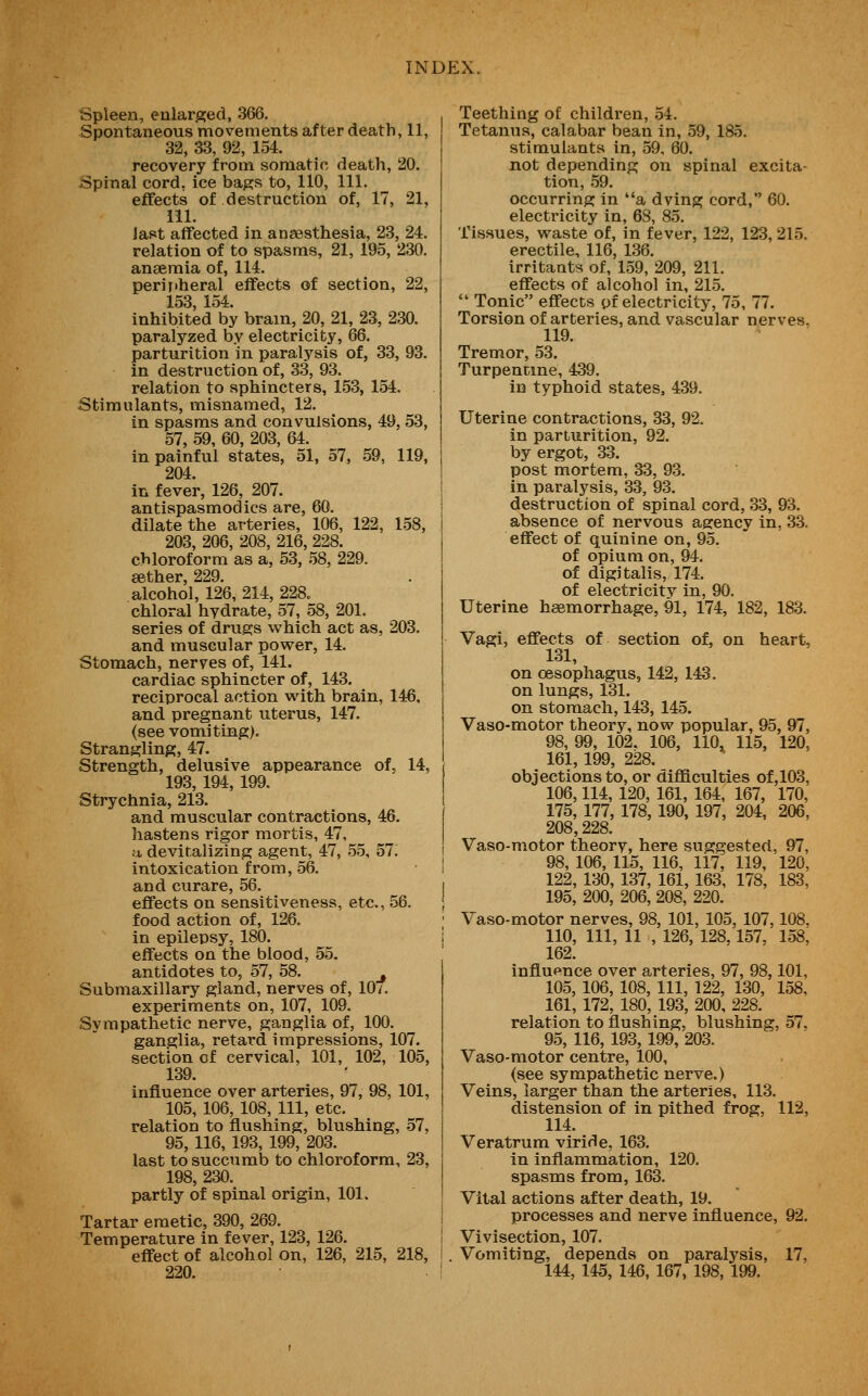 Spleen, enlarged, 366. Spontaneous movements after death, 11, 32, 33, 92, 154. recovery from somatic death, 20. Spinal cord, ice bags to, 110, 111. effects of destruction of, 17, 21, ill. last affected in angesthesia, 23, 24. relation of to spasms, 21, 195, 230. anaemia of, 114. peri liberal effects of section, 22, 153 154. inhibited by bram, 20, 21, 23, 230. paralyzed by electricity, 66. parturition in paralysis of, 33, 93. in destruction of, 33, 93. relation to sphincters, 153, 154. Stimulants, misnamed, 12. in spasms and convulsions, 49, 53, 57, 59, 60, 203, 64. in painful states, 51, 57, 59, 119, 204. in fever, 126, 207. antispasmodics are, 60. dilate the arteries, 106, 122, 1.58, 203, 206, 208, 216, 228. chloroform as a, 53, 58, 229, aether, 229. alcohol, 126, 214, 228. chloral hydrate, 57, 58, 201. series of drugs which act as, 203. and muscular power, 14. Stomach, nerves of, 141. cardiac sphincter of, 143. reciprocal action with brain, 146, and pregnant uterus, 147. (see vomiting). Strangling, 47. Strength, delusive appearance of, 14, 193, 194, 199. Strychnia, 213. and muscular contractions, 46. hastens rigor mortis, 47, •M devitalizing agent, 47, 55, 57. intoxication from, 56. and curare, 56. effects on sensitiveness, etc., 56. food action of, 126. in epilepsy, 180. effects on the blood, 55. antidotes to, 57, 58. ^ Submaxillary gland, nerves of, 10/. experiments on, 107, 109. Sympathetic nerve, ganglia of, 100. ganglia, retard impressions, 107. section of cervical, 101, 102, 105, 139. influence over arteries, 97, 98, 101, 105, 106, 108, 111, etc. relation to flushing, blushing, 57, 95, 116, 193, 199, 203. last to succumb to chloroform, 23, 198, 230. partly of spinal origin, 101. Tartar emetic, 390, 269. Temperature in fever, 123, 126. effect of alcohol on, 126, 215, 218, 220. Teething of children, 54. Tetanus, calabar bean in, .59, 185. stimulants in, 59, 60. not depending on spinal excita- tion, .59. occurring in a dying cord, 60. electricity in, 68, 85. Tissues, waste of, in fever, 122, 123,215. erectile, 116, 136. irritants of, 159, 209, 211. effects of alcohol in, 215. ■ Tonic effects pf electricity, 75, 77. Torsion of arteries, and vascular nerves, 119. Tremor, 53. Turpentine, 439. in typhoid states, 439. Uterine contractions, 33, 92. in parturition, 92. by ergot, 33. post mortem, 33, 93. in paralysis, 33, 93. destruction of spinal cord, 33, 93. absence of nervous agency in, 33. effect of quinine on, 95. of opium on, 94. of digitalis, 174. of electricitv in, 90. Uterine haemorrhage, 91, 174, 182, 183. Vagi, effects of section of, on heart, 131, on oesophagus, 142, 143. on lungs, 131. on stomach, 143, 145. Vaso-motor theory, now popular, 95, 97, 98, 99, 102, 106, 110, 115, 120, 161, 199, 228. objections to, or difficulties of,103, 106,114, 120, 161, 164, 167, 170, 175, 177, 178, 190, 197, 204, 206, 208,228. Vaso-motor theory, here suggested, 97, 98, 106, 115, 116, 117, 119, 120, 122, 130, 137, 161, 163, 178, 183, 195, 200, 206, 208, 220. Vaso-motor nerves, 98, 101, 105, 107,108. 110, 111, 11 , 126, 128,157, 158, 162. influence over arteries, 97, 98,101, 105, 106, 108, 111, 122, 130, 158, 161, 172, 180, 193, 200, 228. relation to flushing, blushing, 57, 95, 116, 193, 199, 203. Vaso-motor centre, 100, (see sympathetic nerve.) Veins, larger than the arteries, 113. distension of in pithed frog, 112, 114. Veratrum viride, 163. in inflammation, 120. spasms from, 163. Vital actions after death, 19. processes and nerve influence, 92. Vivisection, 107. Vomiting, depends on paralysis, 17, 144, 145,146, 167, 198, 199.
