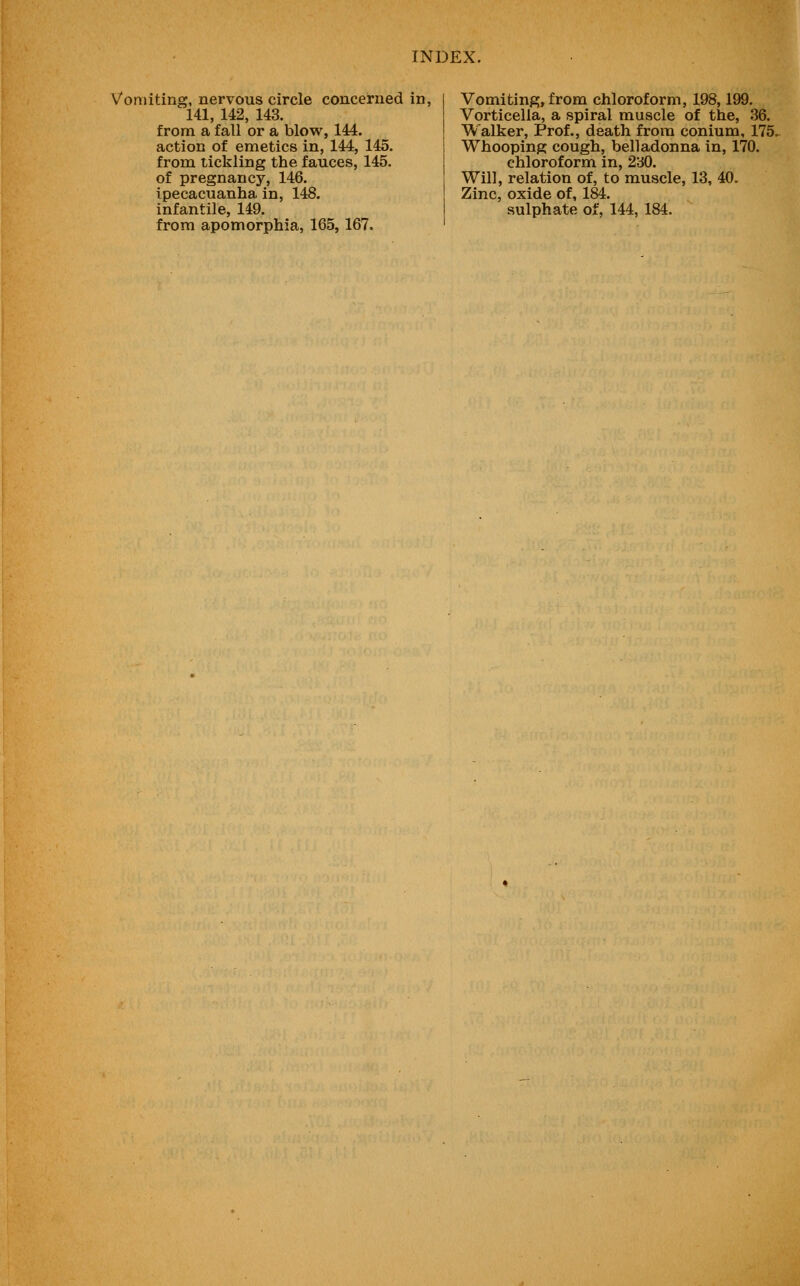 Vomiting, nervous circle concerned in, 141, 142, 143. from a fall or a blow, 144. action of emetics in, 144, 145. from tickling the fauces, 145. of pregnancy, 146. ipecacuanha in, 148. infantile, 149. from apomorphia, 165,167. Vomiting, from chloroform, 198,199. Vorticella, a spiral muscle of the, 36. Walker, Prof., death from conium, 175. Whooping cough, belladonna in, 170. chloroform in, 230. Will, relation of, to muscle, 13, 40. Zinc, oxide of, 184. sulphate of, 144, 184.