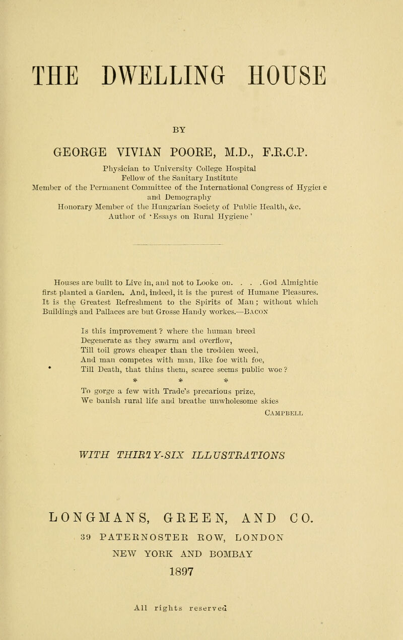 BY GEORGE VIVIAN POORE, M.D., F.R.C.P. Physician to University College Hospital Fellow of the Sanitary Institute Member of the Permanent Committee of the International Congress of Hygier e and Demography Honorary Member of the Hungarian Society of Public Health, &c. Author of Essays on Rural Hygiene' Houses are built to Live in, and. not to Looke on. . . .God Almightie first planted a Garden. And, indeed, it is the purest of Humane Pleasures. It is the Greatest Refreshment to the Spirits of Man; without which Buildings and Pallaces are but Grosse Handy workes.—BACON Is this improvement ? where the human breed Degenerate as they swarm and overflow, Till toil grows cheaper than the trodden weed, And man competes with man, like foe with foe, Till Death, that thins them, scarce seems public woe ? * * * To gorge a few with Trade's precarious prize, We banish rural life and breathe unwholesome skies Campbell WITH THIB2Y-SIX ILLUSTRATIONS LONGMANS, GREEN, AND CO. 39 PATEBNOSTEB BOW, LONDON NEW YOBK AND BOMBAY 1897 All rights reserved